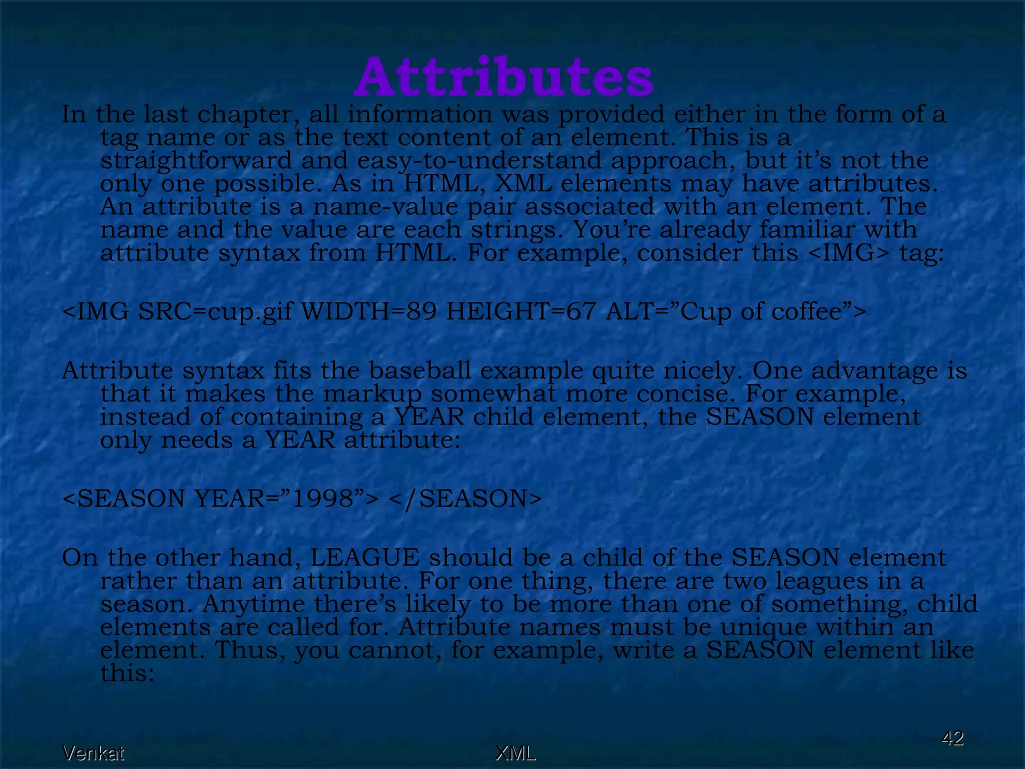 Attributes In the last chapter, all information was provided either in the form of a tag name or as the text content of an element. This is a straightforward and easy-to-understand approach, but it’s not the only one possible. As in HTML, XML elements may have attributes. An attribute is a name-value pair associated with an element. The name and the value are each strings. You’re already familiar with attribute syntax from HTML. For example, consider this <IMG> tag:  <IMG SRC=cup.gif WIDTH=89 HEIGHT=67 ALT=”Cup of coffee”> Attribute syntax fits the baseball example quite nicely. One advantage is that it makes the markup somewhat more concise. For example, instead of containing a YEAR child element, the SEASON element only needs a YEAR attribute: <SEASON YEAR=”1998”> </SEASON> On the other hand, LEAGUE should be a child of the SEASON element rather than an attribute. For one thing, there are two leagues in a season. Anytime there’s likely to be more than one of something, child elements are called for. Attribute names must be unique within an element. Thus, you cannot, for example, write a SEASON element like this: 