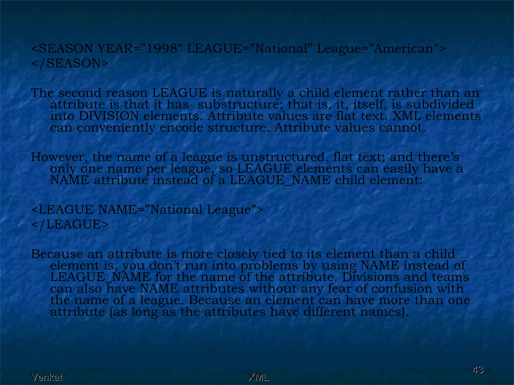 <SEASON YEAR=”1998” LEAGUE=”National” League=”American”> </SEASON> The second reason LEAGUE is naturally a child element rather than an attribute is that it has  substructure; that is, it, itself, is subdivided into DIVISION elements. Attribute values are flat text. XML elements can conveniently encode structure. Attribute values cannot. However, the name of a league is unstructured, flat text; and there’s only one name per league, so LEAGUE elements can easily have a NAME attribute instead of a LEAGUE_NAME child element: <LEAGUE NAME=”National League”> </LEAGUE> Because an attribute is more closely tied to its element than a child element is, you don’t run into problems by using NAME instead of LEAGUE_NAME for the name of the attribute. Divisions and teams can also have NAME attributes without any fear of confusion with the name of a league. Because an element can have more than one attribute (as long as the attributes have different names). 
