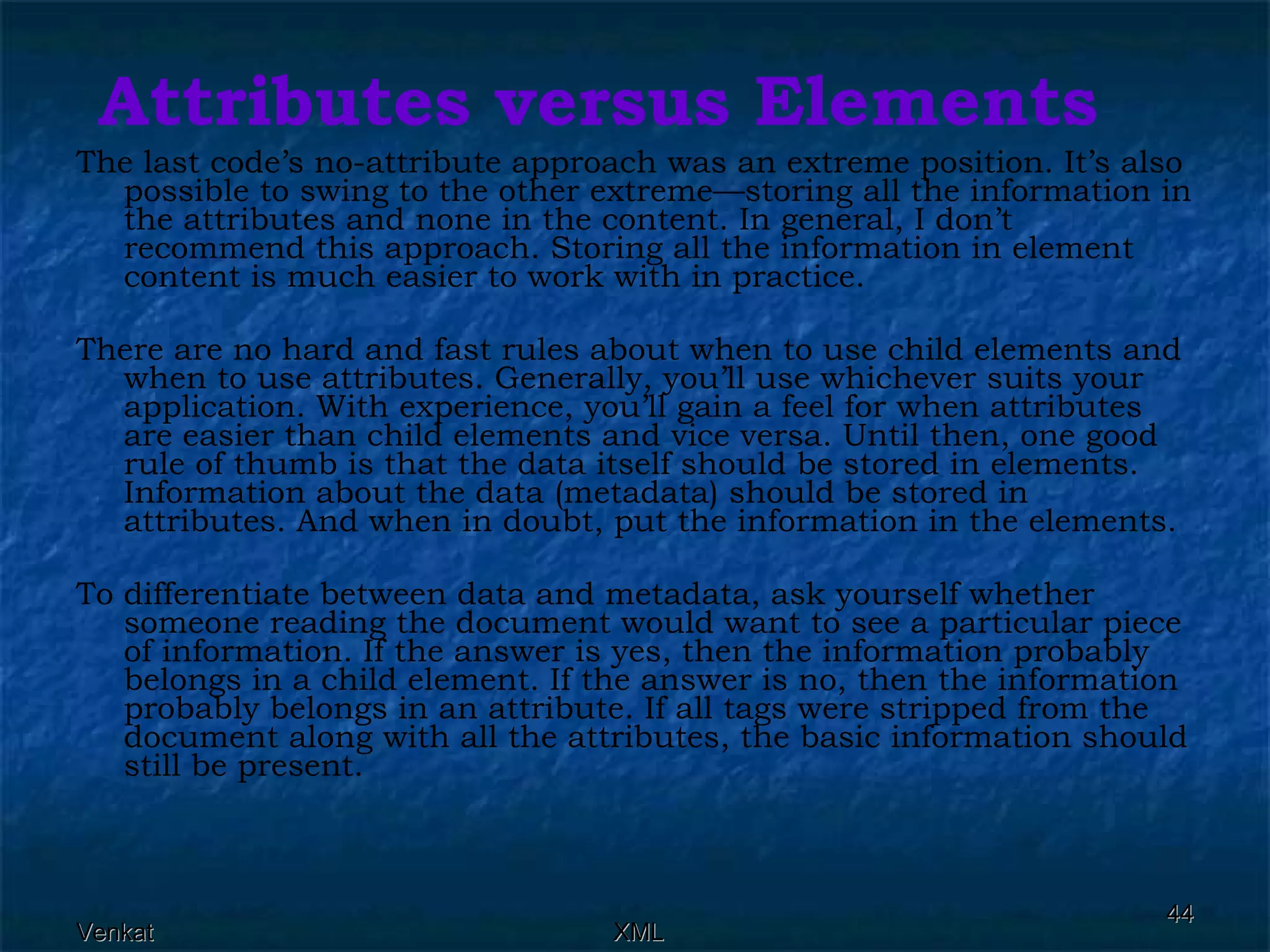 Attributes versus Elements The last code’s no-attribute approach was an extreme position. It’s also possible to swing to the other extreme—storing all the information in the attributes and none in the content. In general, I don’t recommend this approach. Storing all the information in element content is much easier to work with in practice. There are no hard and fast rules about when to use child elements and when to use attributes. Generally, you’ll use whichever suits your application. With experience, you’ll gain a feel for when attributes are easier than child elements and vice versa. Until then, one good rule of thumb is that the data itself should be stored in elements. Information about the data (metadata) should be stored in attributes. And when in doubt, put the information in the elements. To differentiate between data and metadata, ask yourself whether someone reading the document would want to see a particular piece of information. If the answer is yes, then the information probably belongs in a child element. If the answer is no, then the information probably belongs in an attribute. If all tags were stripped from the document along with all the attributes, the basic information should still be present.  
