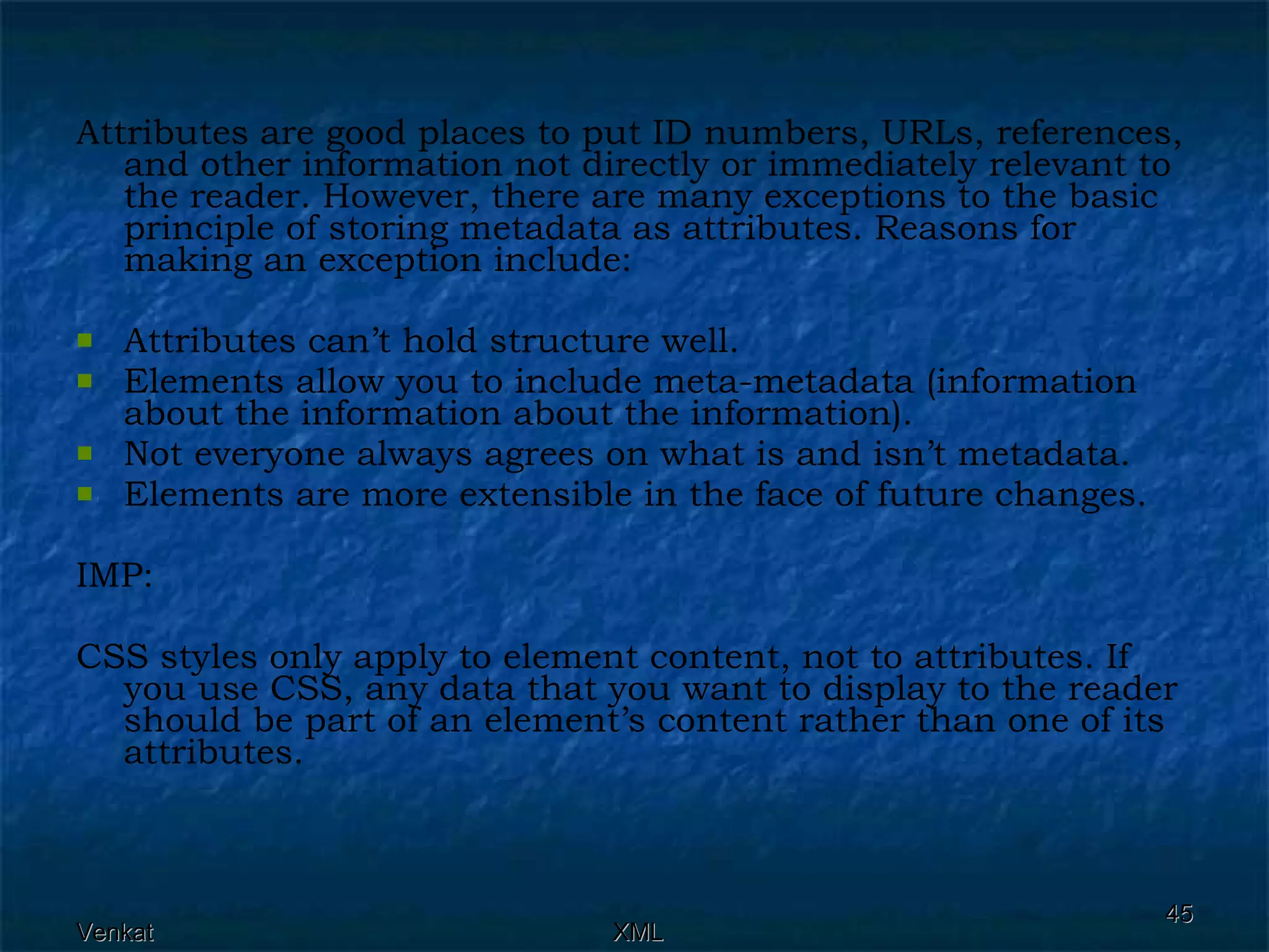 Attributes are good places to put ID numbers, URLs, references, and other information not directly or immediately relevant to the reader. However, there are many exceptions to the basic principle of storing metadata as attributes. Reasons for making an exception include: Attributes can’t hold structure well. Elements allow you to include meta-metadata (information about the information about the information). Not everyone always agrees on what is and isn’t metadata. Elements are more extensible in the face of future changes. IMP: CSS styles only apply to element content, not to attributes. If you use CSS, any data that you want to display to the reader should be part of an element’s content rather than one of its attributes. 