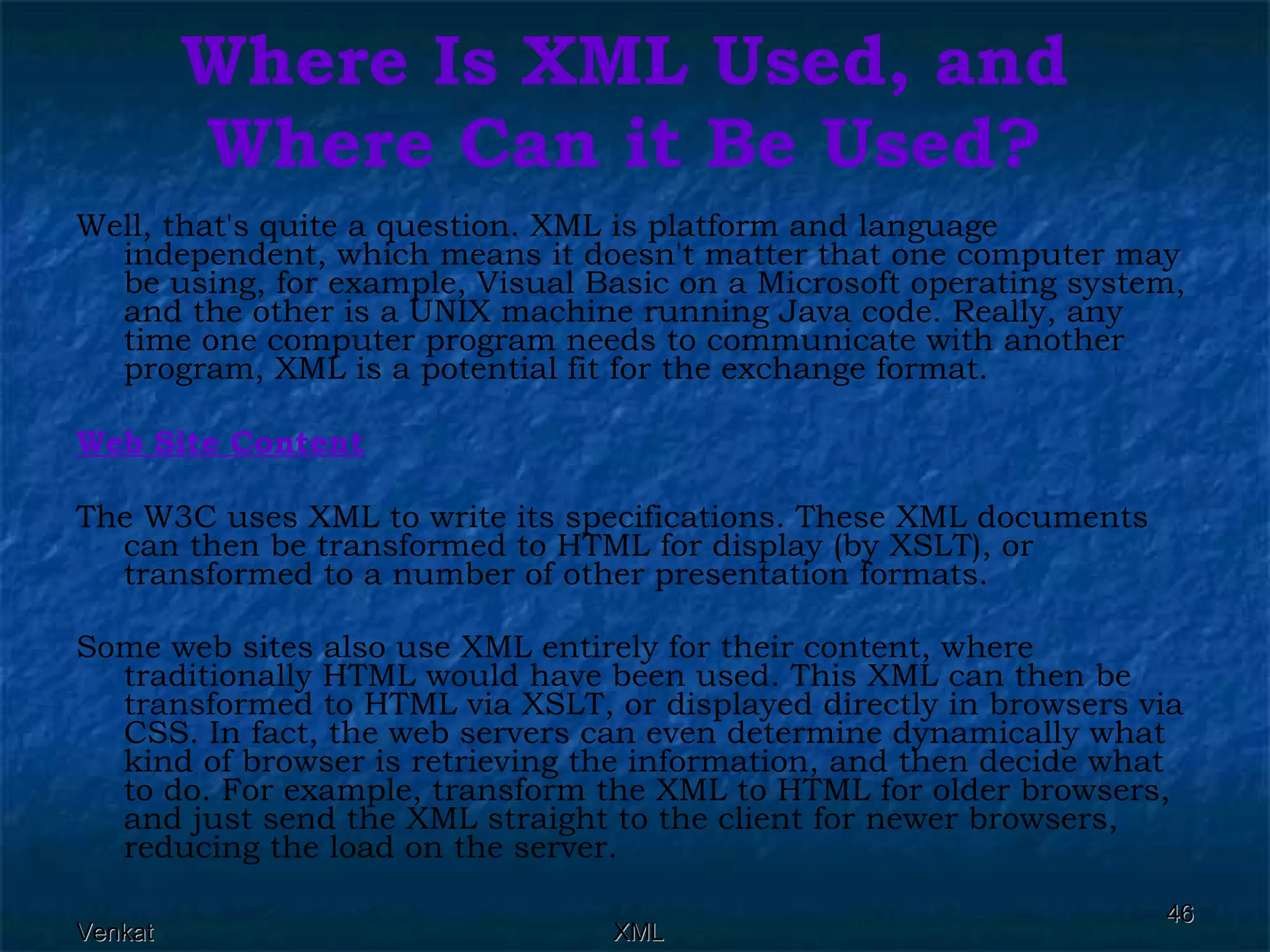 Where Is XML Used, and Where Can it Be Used? Well, that's quite a question. XML is platform and language independent, which means it doesn't matter that one computer may be using, for example, Visual Basic on a Microsoft operating system, and the other is a UNIX machine running Java code. Really, any time one computer program needs to communicate with another program, XML is a potential fit for the exchange format. Web Site Content The W3C uses XML to write its specifications. These XML documents can then be transformed to HTML for display (by XSLT), or transformed to a number of other presentation formats. Some web sites also use XML entirely for their content, where traditionally HTML would have been used. This XML can then be transformed to HTML via XSLT, or displayed directly in browsers via CSS. In fact, the web servers can even determine dynamically what kind of browser is retrieving the information, and then decide what to do. For example, transform the XML to HTML for older browsers, and just send the XML straight to the client for newer browsers, reducing the load on the server. 