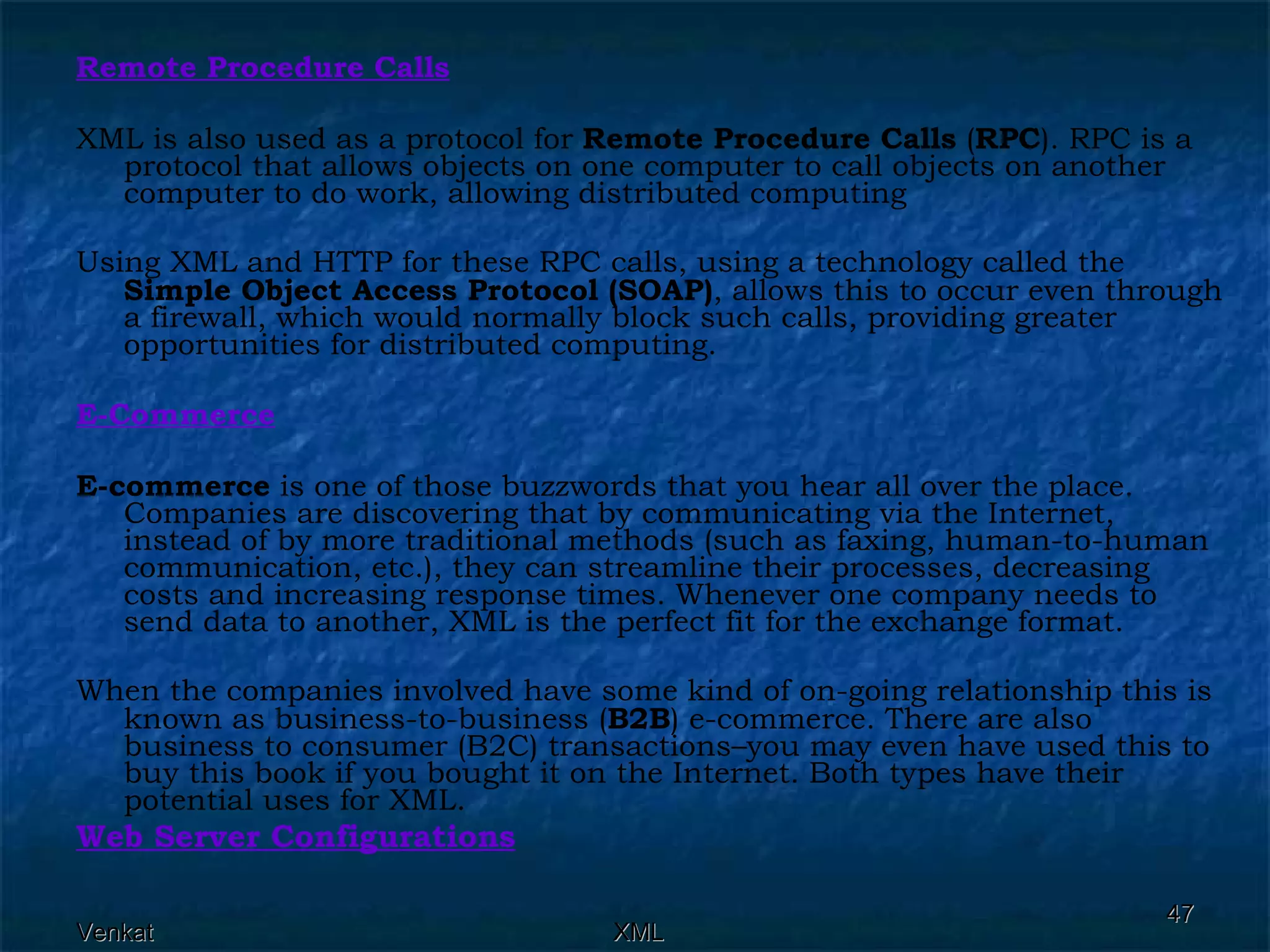 Remote Procedure Calls XML is also used as a protocol for  Remote Procedure Calls  ( RPC ). RPC is a protocol that allows objects on one computer to call objects on another computer to do work, allowing distributed computing Using XML and HTTP for these RPC calls, using a technology called the  Simple Object Access Protocol (SOAP) , allows this to occur even through a firewall, which would normally block such calls, providing greater opportunities for distributed computing. E-Commerce E-commerce  is one of those buzzwords that you hear all over the place. Companies are discovering that by communicating via the Internet, instead of by more traditional methods (such as faxing, human-to-human communication, etc.), they can streamline their processes, decreasing costs and increasing response times. Whenever one company needs to send data to another, XML is the perfect fit for the exchange format. When the companies involved have some kind of on-going relationship this is known as business-to-business ( B2B ) e-commerce. There are also business to consumer (B2C) transactions–you may even have used this to buy this book if you bought it on the Internet. Both types have their potential uses for XML. Web Server Configurations 