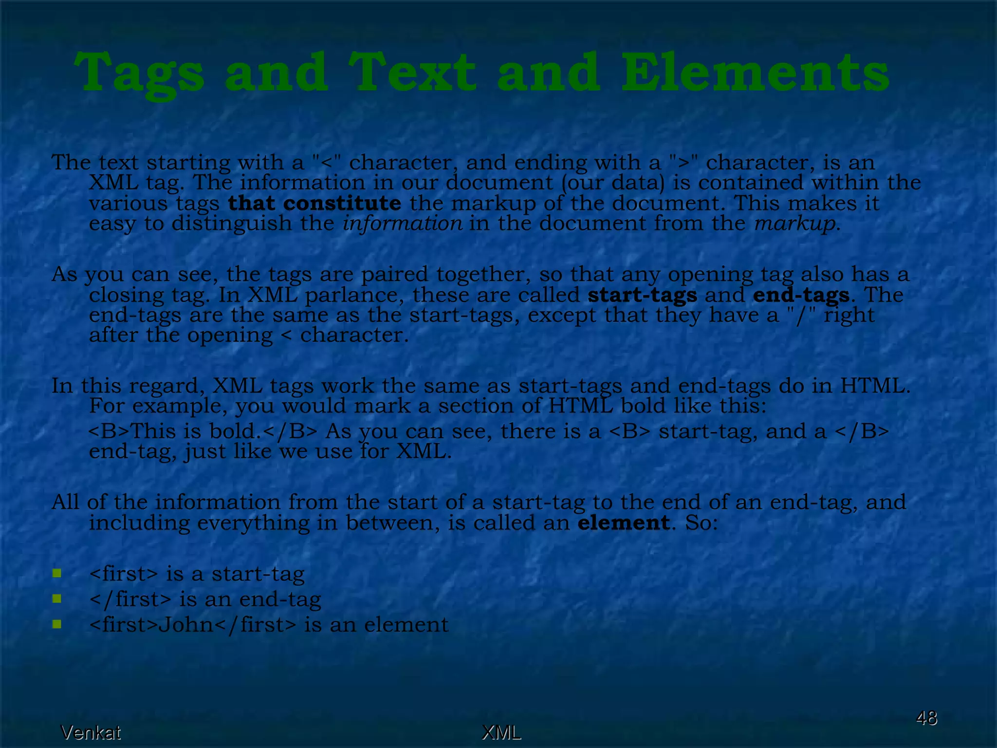 The text starting with a &quot;<&quot; character, and ending with a &quot;>&quot; character, is an XML tag. The information in our document (our data) is contained within the various tags  that constitute  the markup of the document. This makes it easy to distinguish the  information  in the document from the  markup .  As you can see, the tags are paired together, so that any opening tag also has a closing tag. In XML parlance, these are called  start-tags  and  end-tags . The end-tags are the same as the start-tags, except that they have a &quot;/&quot; right after the opening < character. In this regard, XML tags work the same as start-tags and end-tags do in HTML. For example, you would mark a section of HTML bold like this: <B>This is bold.</B> As you can see, there is a <B> start-tag, and a </B> end-tag, just like we use for XML. All of the information from the start of a start-tag to the end of an end-tag, and including everything in between, is called an  element . So: <first> is a start-tag </first> is an end-tag <first>John</first> is an element Tags and Text and Elements 