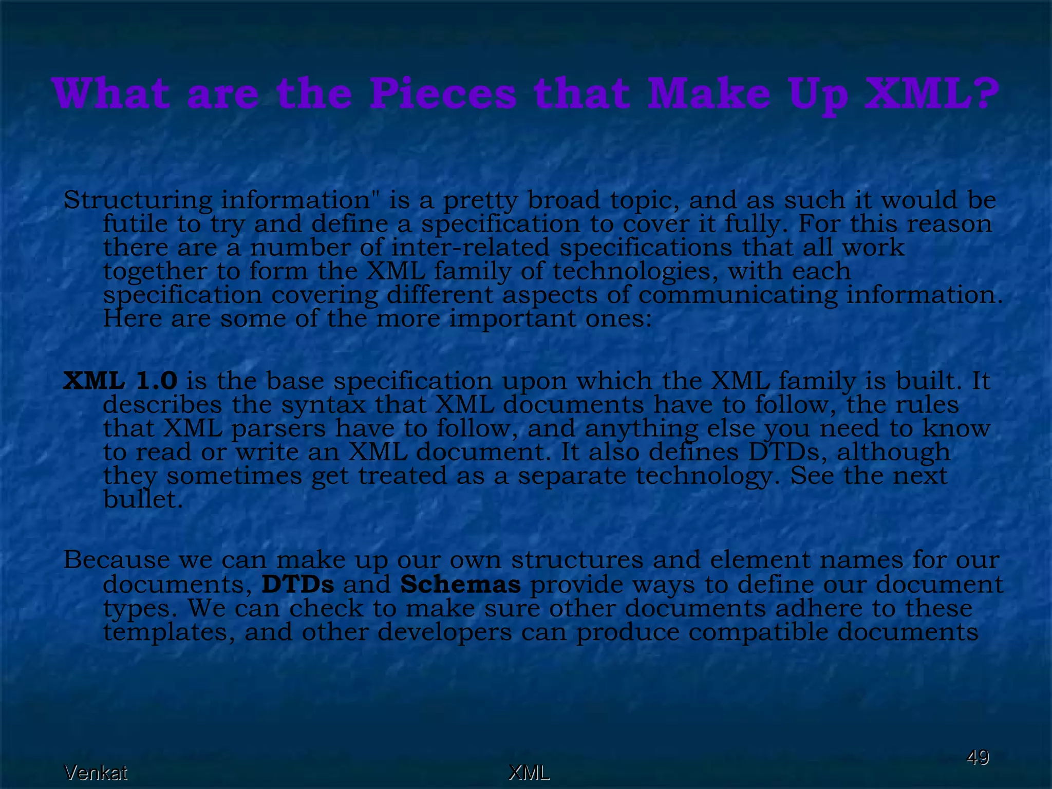What are the Pieces that Make Up XML? Structuring information&quot; is a pretty broad topic, and as such it would be futile to try and define a specification to cover it fully. For this reason there are a number of inter-related specifications that all work together to form the XML family of technologies, with each specification covering different aspects of communicating information. Here are some of the more important ones: XML 1.0  is the base specification upon which the XML family is built. It describes the syntax that XML documents have to follow, the rules that XML parsers have to follow, and anything else you need to know to read or write an XML document. It also defines DTDs, although they sometimes get treated as a separate technology. See the next bullet. Because we can make up our own structures and element names for our documents,  DTDs  and  Schemas  provide ways to define our document types. We can check to make sure other documents adhere to these templates, and other developers can produce compatible documents 