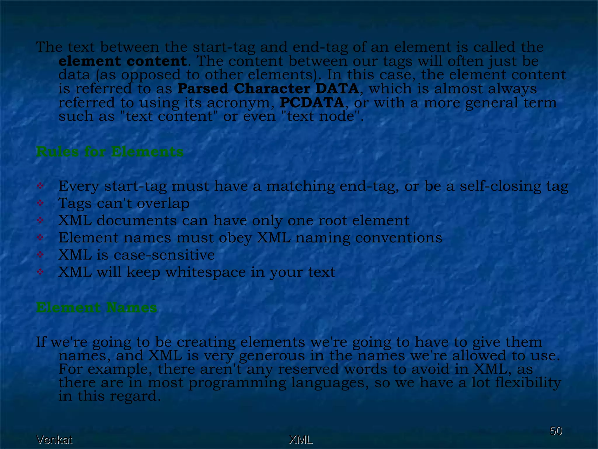 The text between the start-tag and end-tag of an element is called the  element content . The content between our tags will often just be data (as opposed to other elements). In this case, the element content is referred to as  Parsed Character DATA , which is almost always referred to using its acronym,  PCDATA , or with a more general term such as &quot;text content&quot; or even &quot;text node&quot;. Rules for Elements Every start-tag must have a matching end-tag, or be a self-closing tag Tags can't overlap XML documents can have only one root element Element names must obey XML naming conventions XML is case-sensitive XML will keep whitespace in your text Element Names If we're going to be creating elements we're going to have to give them names, and XML is very generous in the names we're allowed to use. For example, there aren't any reserved words to avoid in XML, as there are in most programming languages, so we have a lot flexibility in this regard. 