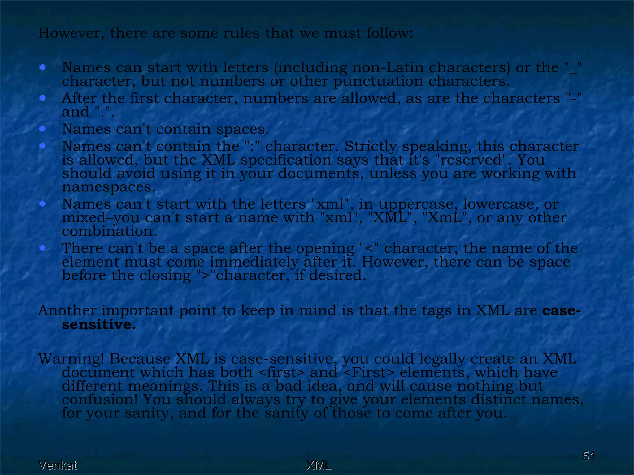 However, there are some rules that we must follow: Names can start with letters (including non-Latin characters) or the &quot;_&quot; character, but not numbers or other punctuation characters. After the first character, numbers are allowed, as are the characters &quot;-&quot; and &quot;.&quot;. Names can't contain spaces. Names can't contain the &quot;:&quot; character. Strictly speaking, this character is allowed, but the XML specification says that it's &quot;reserved&quot;. You should avoid using it in your documents, unless you are working with namespaces. Names can't start with the letters &quot;xml&quot;, in uppercase, lowercase, or mixed–you can't start a name with &quot;xml&quot;, &quot;XML&quot;, &quot;XmL&quot;, or any other combination. There can't be a space after the opening &quot;<&quot; character; the name of the element must come immediately after it. However, there can be space before the closing &quot;>&quot;character, if desired. Another important point to keep in mind is that the tags in XML are  case-sensitive. Warning! Because XML is case-sensitive, you could legally create an XML document which has both <first> and <First> elements, which have different meanings. This is a bad idea, and will cause nothing but confusion! You should always try to give your elements distinct names, for your sanity, and for the sanity of those to come after you. 