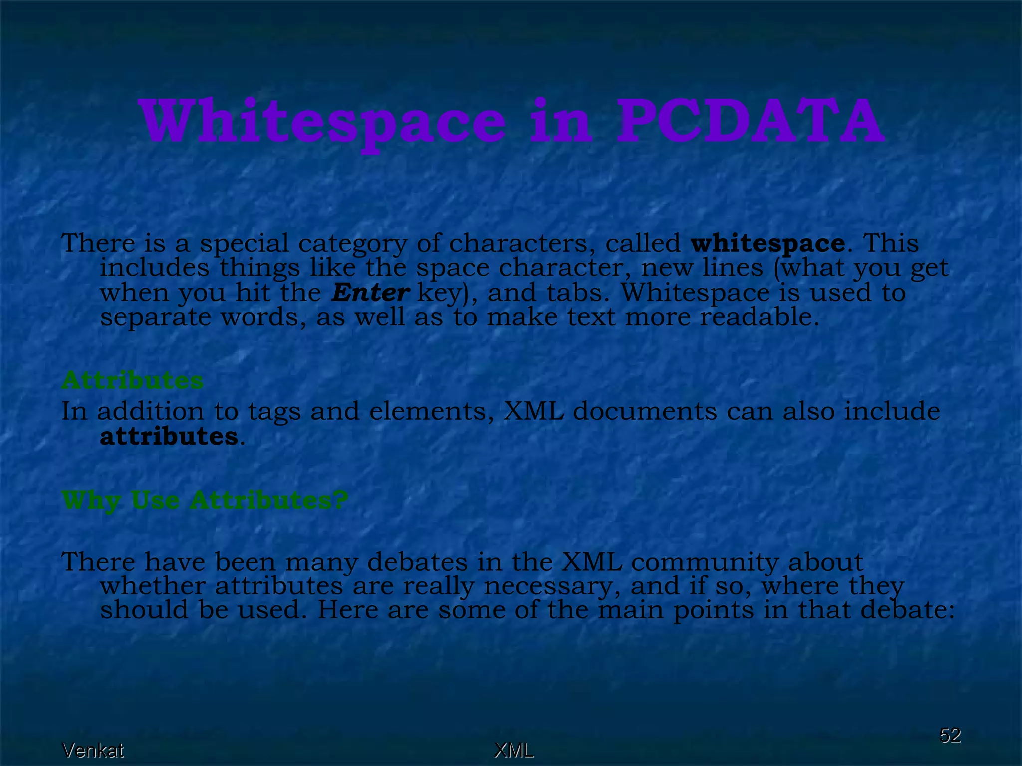 Whitespace in PCDATA There is a special category of characters, called  whitespace . This includes things like the space character, new lines (what you get when you hit the  Enter  key), and tabs. Whitespace is used to separate words, as well as to make text more readable. Attributes In addition to tags and elements, XML documents can also include  attributes . Why Use Attributes?  There have been many debates in the XML community about whether attributes are really necessary, and if so, where they should be used. Here are some of the main points in that debate: 