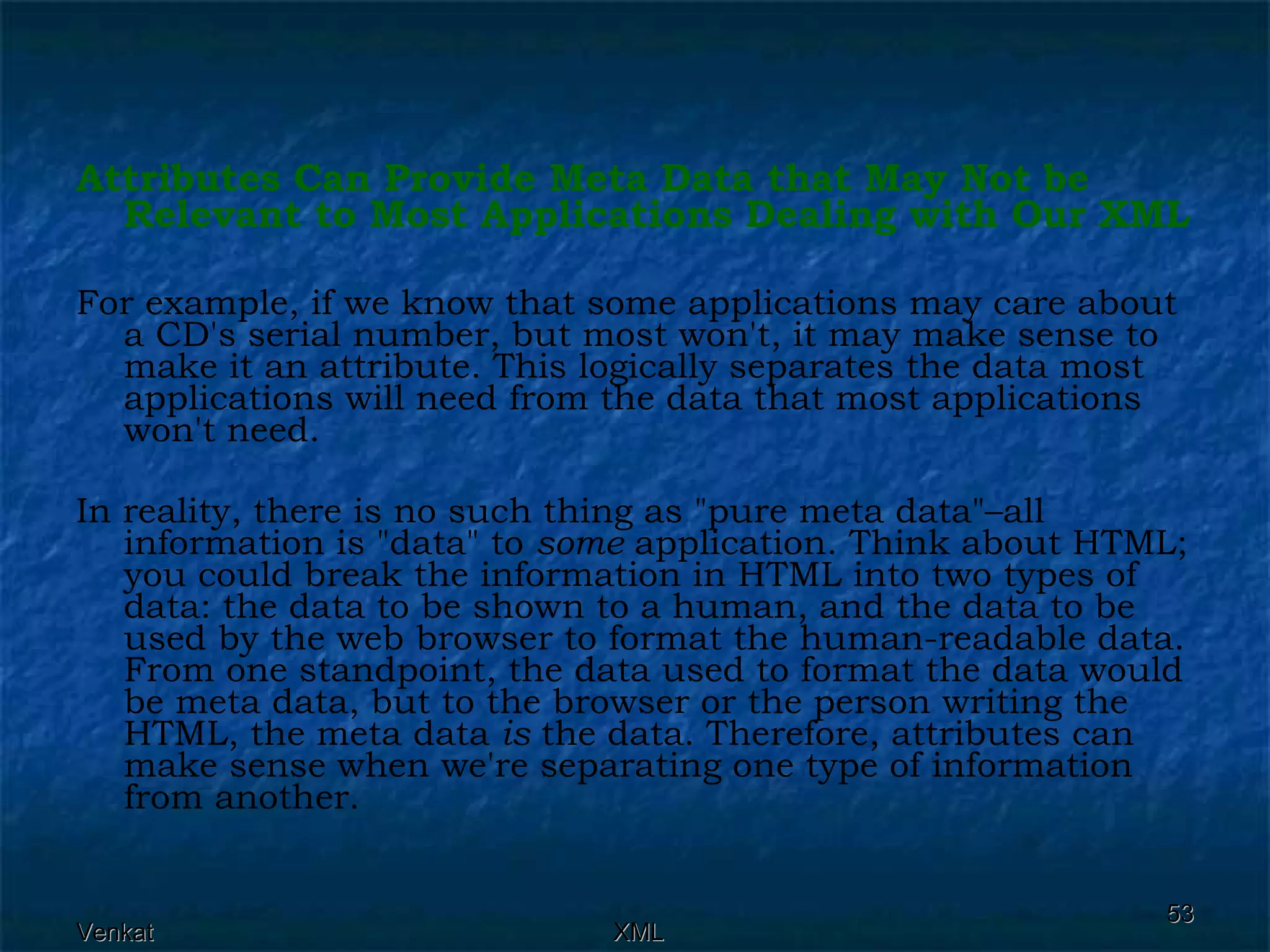 Attributes Can Provide Meta Data that May Not be Relevant to Most Applications Dealing with Our XML For example, if we know that some applications may care about a CD's serial number, but most won't, it may make sense to make it an attribute. This logically separates the data most applications will need from the data that most applications won't need. In reality, there is no such thing as &quot;pure meta data&quot;–all information is &quot;data&quot; to  some  application. Think about HTML; you could break the information in HTML into two types of data: the data to be shown to a human, and the data to be used by the web browser to format the human-readable data. From one standpoint, the data used to format the data would be meta data, but to the browser or the person writing the HTML, the meta data  is  the data. Therefore, attributes can make sense when we're separating one type of information from another. 
