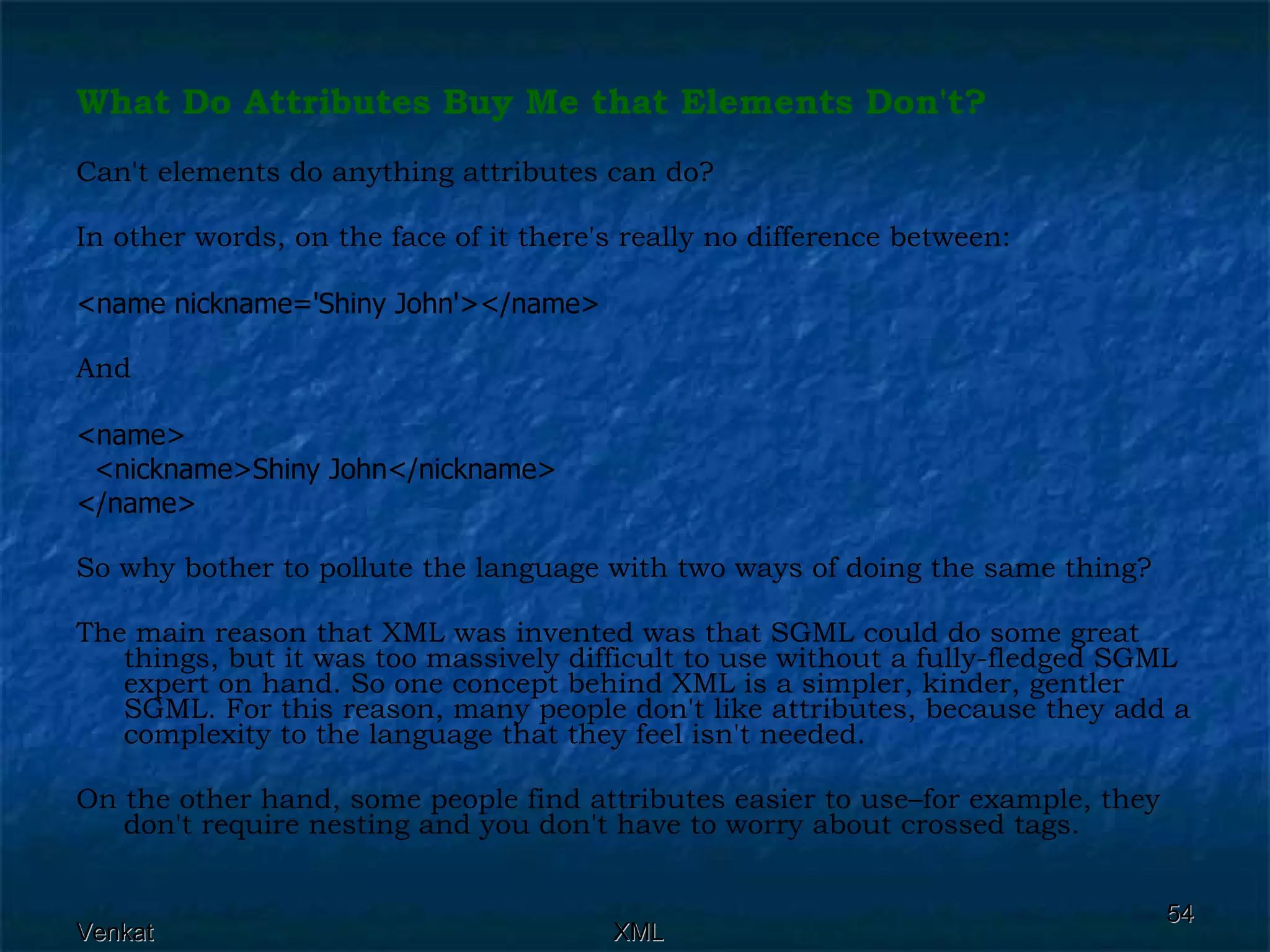 What Do Attributes Buy Me that Elements Don't? Can't elements do anything attributes can do? In other words, on the face of it there's really no difference between: <name nickname='Shiny John'></name>   And <name> <nickname>Shiny John</nickname> </name>   So why bother to pollute the language with two ways of doing the same thing? The main reason that XML was invented was that SGML could do some great things, but it was too massively difficult to use without a fully-fledged SGML expert on hand. So one concept behind XML is a simpler, kinder, gentler SGML. For this reason, many people don't like attributes, because they add a complexity to the language that they feel isn't needed. On the other hand, some people find attributes easier to use–for example, they don't require nesting and you don't have to worry about crossed tags. 