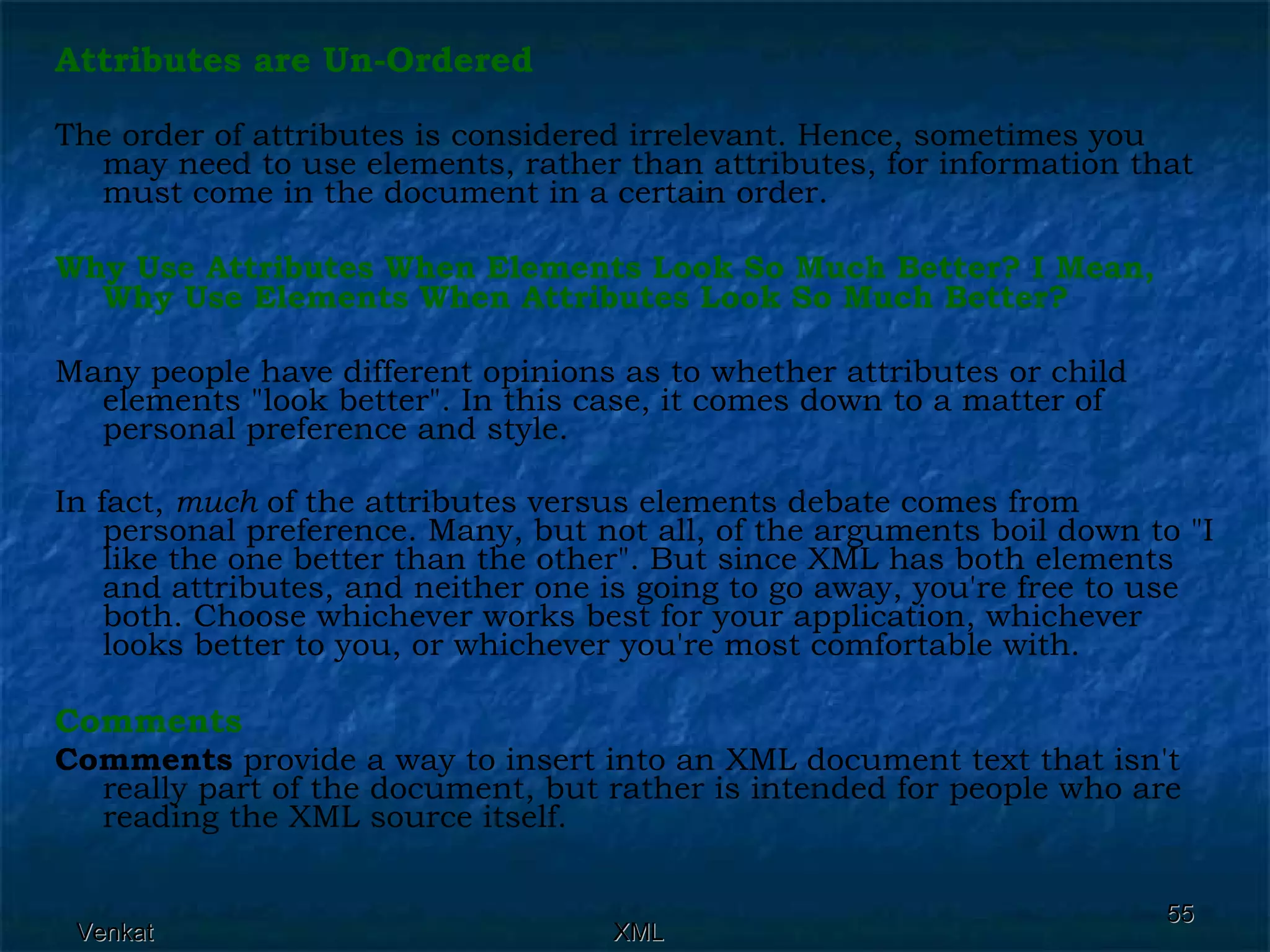 Attributes are Un-Ordered The order of attributes is considered irrelevant. Hence, sometimes you may need to use elements, rather than attributes, for information that must come in the document in a certain order. Why Use Attributes When Elements Look So Much Better? I Mean, Why Use Elements When Attributes Look So Much Better? Many people have different opinions as to whether attributes or child elements &quot;look better&quot;. In this case, it comes down to a matter of personal preference and style. In fact,  much  of the attributes versus elements debate comes from personal preference. Many, but not all, of the arguments boil down to &quot;I like the one better than the other&quot;. But since XML has both elements and attributes, and neither one is going to go away, you're free to use both. Choose whichever works best for your application, whichever looks better to you, or whichever you're most comfortable with. Comments Comments  provide a way to insert into an XML document text that isn't really part of the document, but rather is intended for people who are reading the XML source itself. 