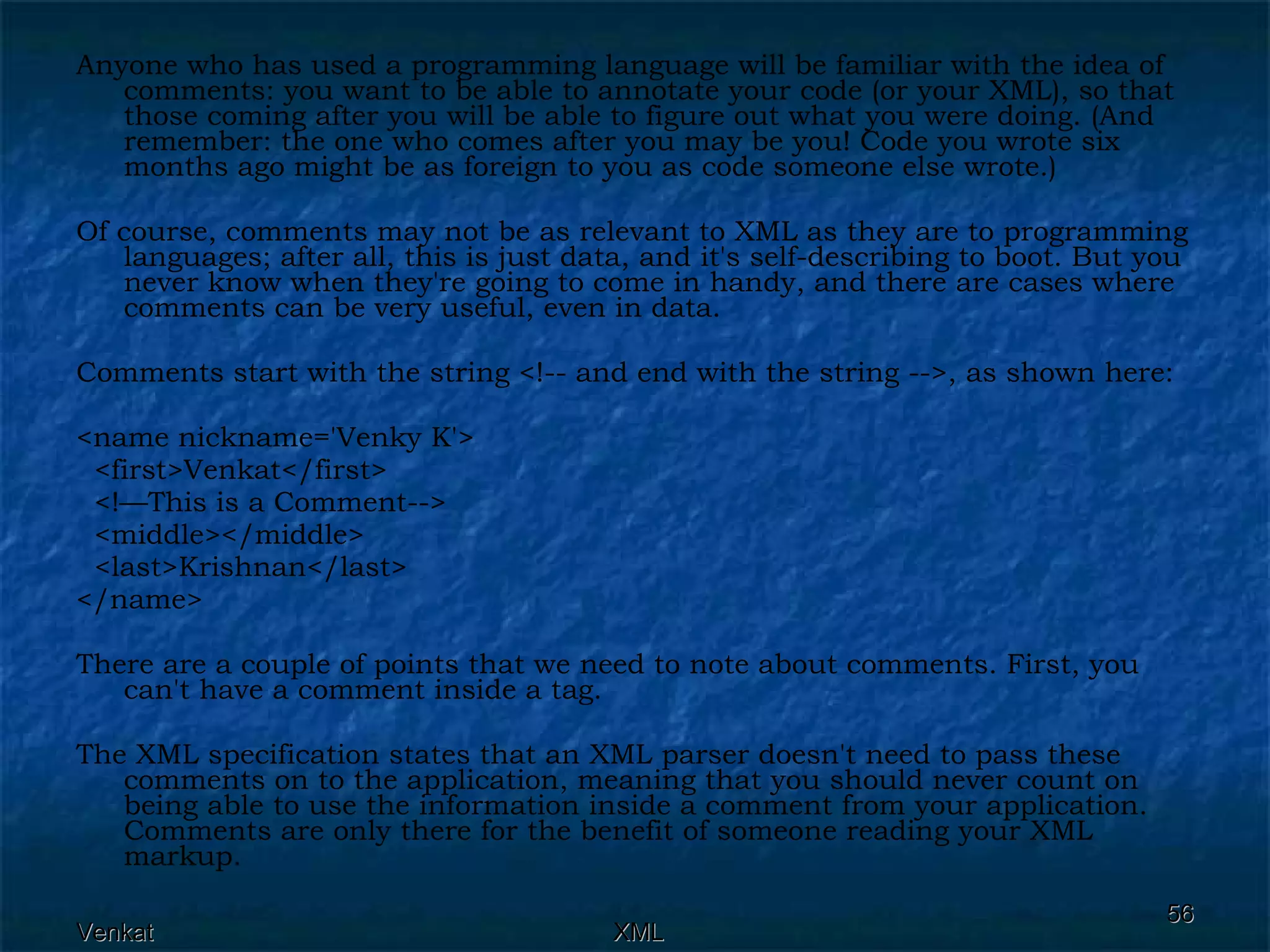 Anyone who has used a programming language will be familiar with the idea of comments: you want to be able to annotate your code (or your XML), so that those coming after you will be able to figure out what you were doing. (And remember: the one who comes after you may be you! Code you wrote six months ago might be as foreign to you as code someone else wrote.) Of course, comments may not be as relevant to XML as they are to programming languages; after all, this is just data, and it's self-describing to boot. But you never know when they're going to come in handy, and there are cases where comments can be very useful, even in data. Comments start with the string <!-- and end with the string -->, as shown here:  <name nickname='Venky K'> <first>Venkat</first> <!—This is a Comment-->  <middle></middle> <last>Krishnan</last> </name>  There are a couple of points that we need to note about comments. First, you can't have a comment inside a tag. The XML specification states that an XML parser doesn't need to pass these comments on to the application, meaning that you should never count on being able to use the information inside a comment from your application. Comments are only there for the benefit of someone reading your XML markup. 