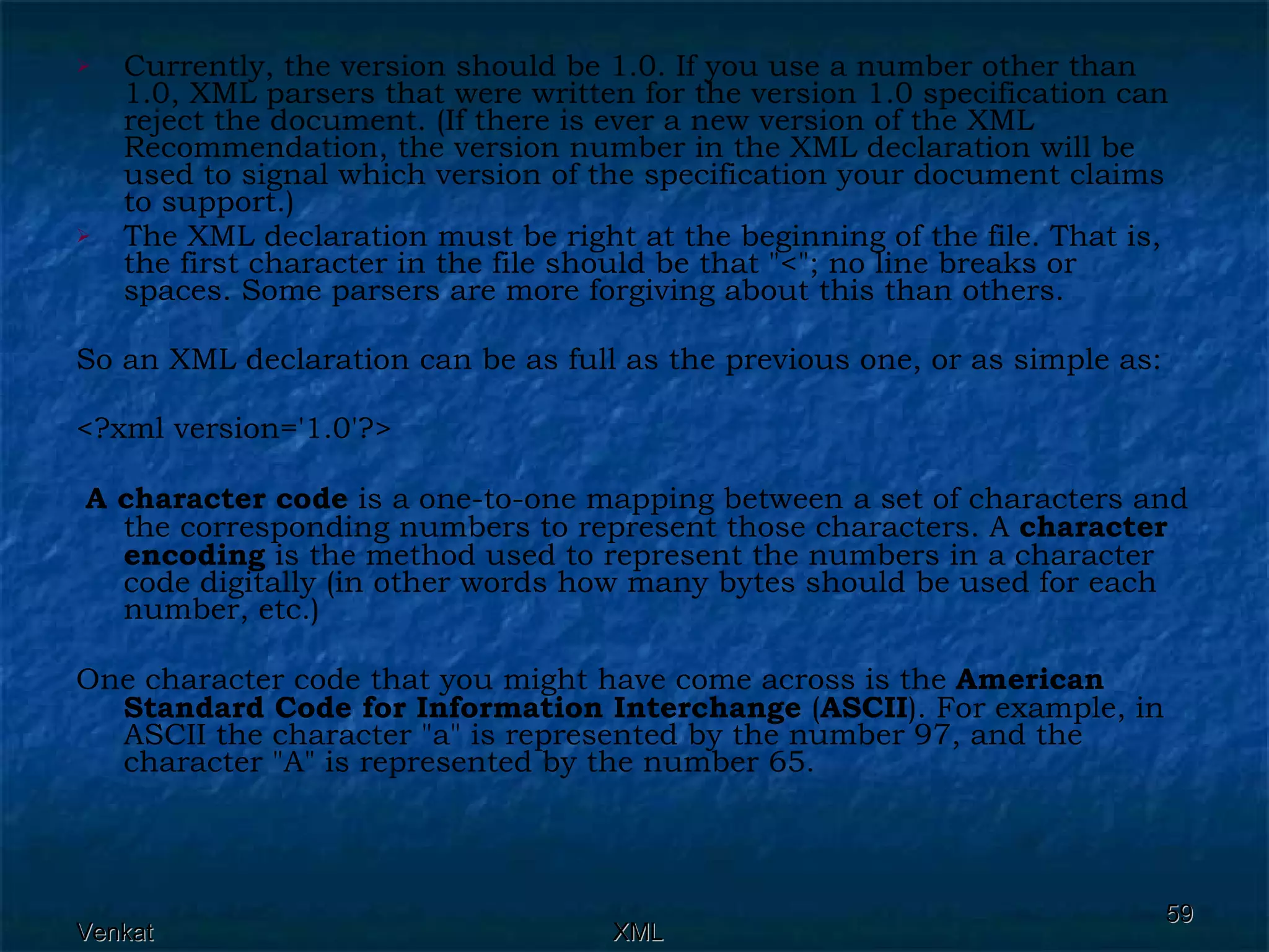 Currently, the version should be 1.0. If you use a number other than 1.0, XML parsers that were written for the version 1.0 specification can reject the document. (If there is ever a new version of the XML Recommendation, the version number in the XML declaration will be used to signal which version of the specification your document claims to support.) The XML declaration must be right at the beginning of the file. That is, the first character in the file should be that &quot;<&quot;; no line breaks or spaces. Some parsers are more forgiving about this than others. So an XML declaration can be as full as the previous one, or as simple as: <?xml version='1.0'?> A character code  is a one-to-one mapping between a set of characters and the corresponding numbers to represent those characters. A  character encoding  is the method used to represent the numbers in a character code digitally (in other words how many bytes should be used for each number, etc.) One character code that you might have come across is the  American Standard Code for Information Interchange  ( ASCII ). For example, in ASCII the character &quot;a&quot; is represented by the number 97, and the character &quot;A&quot; is represented by the number 65. 