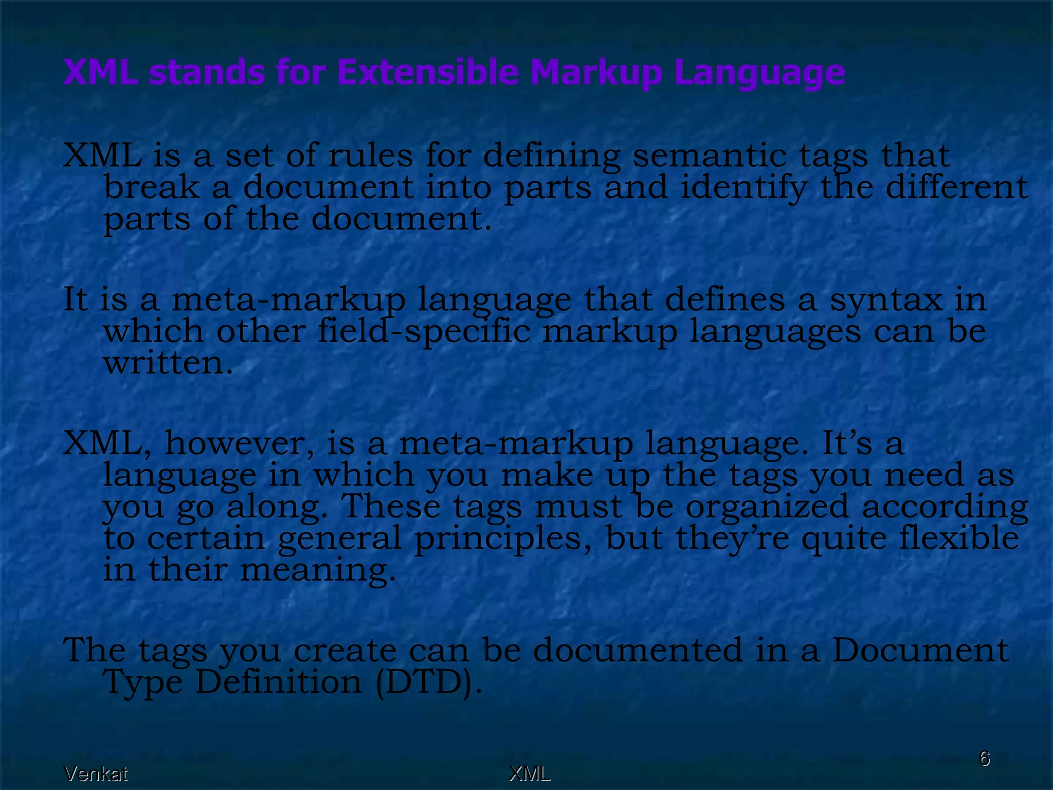 XML stands for Extensible Markup Language XML is a set of rules for defining semantic tags that break a document into parts and identify the different parts of the document.  It is a meta-markup language that defines a syntax in which other field-specific markup languages can be written. XML, however, is a meta-markup language. It’s a language in which you make up the tags you need as you go along. These tags must be organized according to certain general principles, but they’re quite flexible in their meaning. The tags you create can be documented in a Document Type Definition (DTD). 