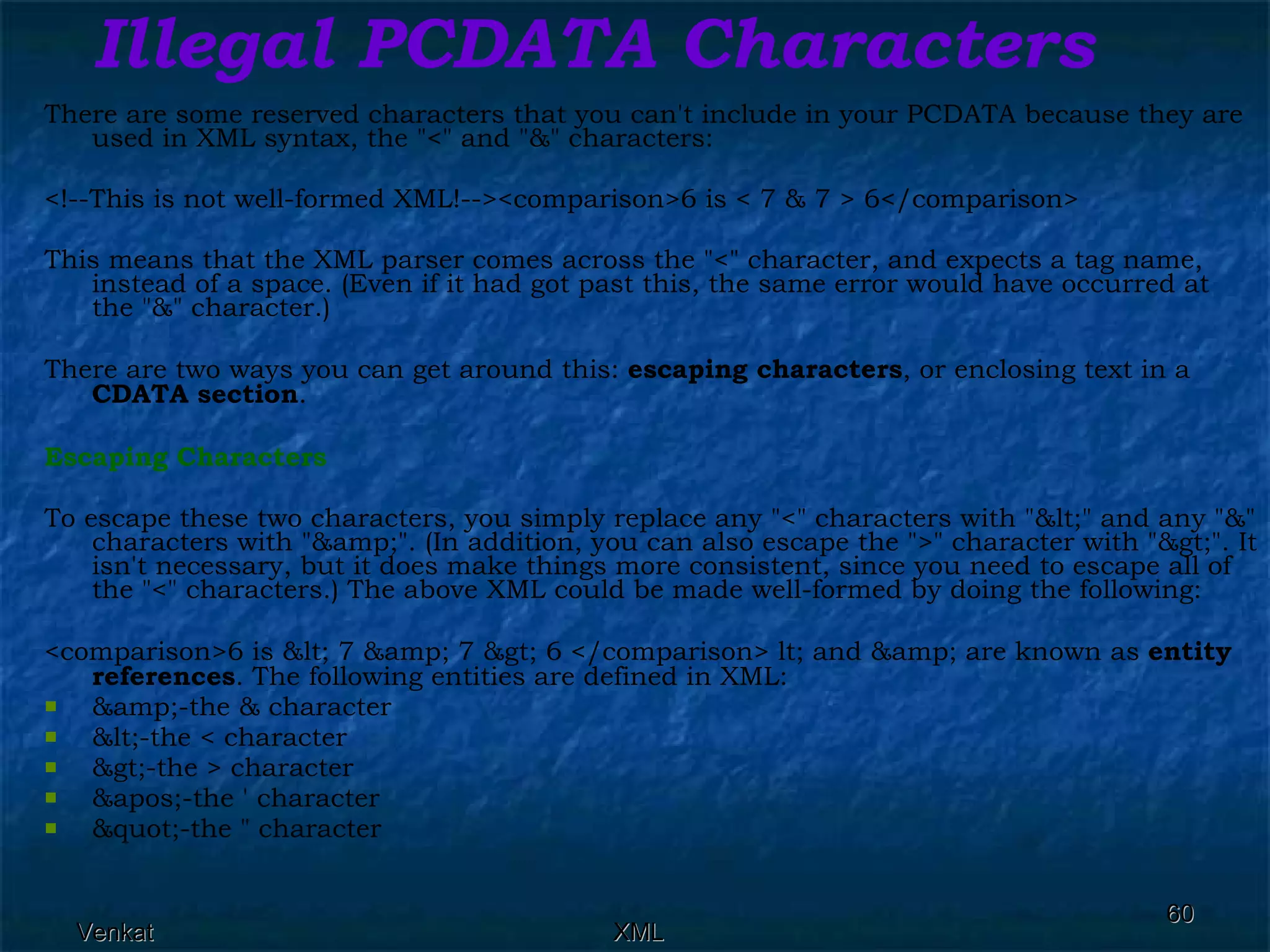 Illegal PCDATA Characters There are some reserved characters that you can't include in your PCDATA because they are used in XML syntax, the &quot;<&quot; and &quot;&&quot; characters: <!--This is not well-formed XML!--><comparison>6 is < 7 & 7 > 6</comparison>  This means that the XML parser comes across the &quot;<&quot; character, and expects a tag name, instead of a space. (Even if it had got past this, the same error would have occurred at the &quot;&&quot; character.) There are two ways you can get around this:  escaping characters , or enclosing text in a  CDATA section . Escaping Characters To escape these two characters, you simply replace any &quot;<&quot; characters with &quot;&lt;&quot; and any &quot;&&quot; characters with &quot;&amp;&quot;. (In addition, you can also escape the &quot;>&quot; character with &quot;&gt;&quot;. It isn't necessary, but it does make things more consistent, since you need to escape all of the &quot;<&quot; characters.) The above XML could be made well-formed by doing the following: <comparison>6 is &lt; 7 &amp; 7 &gt; 6 </comparison> lt; and &amp; are known as  entity references . The following entities are defined in XML: &amp;-the & character &lt;-the < character &gt;-the > character  &apos;-the ' character  &quot;-the &quot; character  