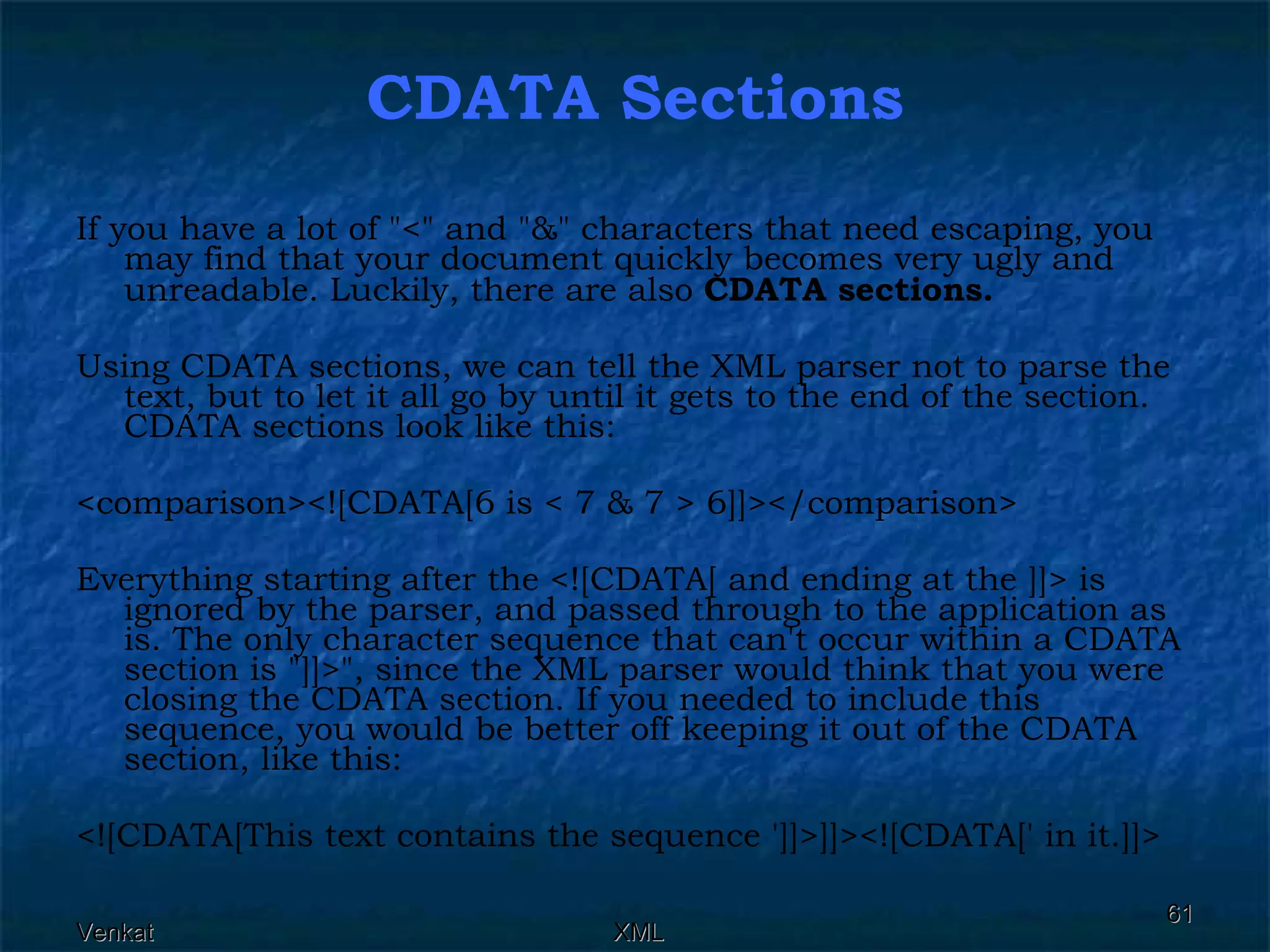 CDATA Sections If you have a lot of &quot;<&quot; and &quot;&&quot; characters that need escaping, you may find that your document quickly becomes very ugly and unreadable. Luckily, there are also  CDATA sections.   Using CDATA sections, we can tell the XML parser not to parse the text, but to let it all go by until it gets to the end of the section. CDATA sections look like this: <comparison><![CDATA[6 is < 7 & 7 > 6]]></comparison>  Everything starting after the <![CDATA[ and ending at the ]]> is ignored by the parser, and passed through to the application as is. The only character sequence that can't occur within a CDATA section is &quot;]]>&quot;, since the XML parser would think that you were closing the CDATA section. If you needed to include this sequence, you would be better off keeping it out of the CDATA section, like this: <![CDATA[This text contains the sequence ']]>]]><![CDATA[' in it.]]> 