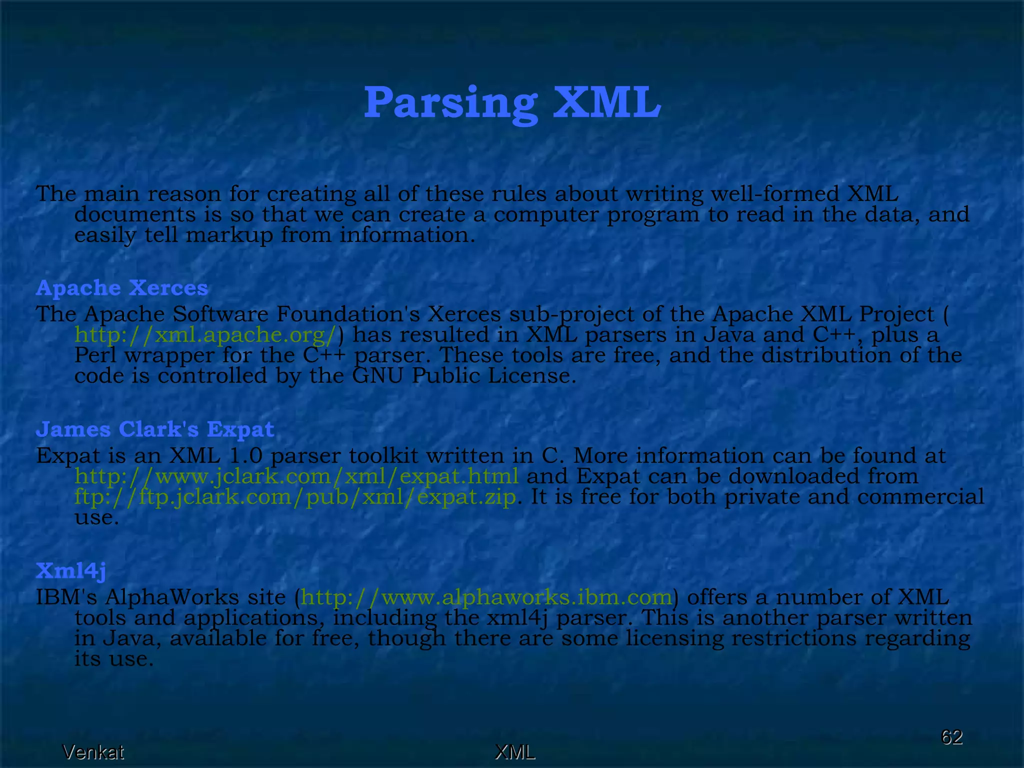 Parsing XML The main reason for creating all of these rules about writing well-formed XML documents is so that we can create a computer program to read in the data, and easily tell markup from information. Apache Xerces The Apache Software Foundation's Xerces sub-project of the Apache XML Project ( http:// xml.apache.org / ) has resulted in XML parsers in Java and C++, plus a Perl wrapper for the C++ parser. These tools are free, and the distribution of the code is controlled by the GNU Public License. James Clark's Expat Expat is an XML 1.0 parser toolkit written in C. More information can be found at  http:// www.jclark.com/xml/expat.html  and Expat can be downloaded from  ftp:// ftp.jclark.com/pub/xml/expat.zip . It is free for both private and commercial use. Xml4j IBM's AlphaWorks site ( http:// www.alphaworks.ibm.com ) offers a number of XML tools and applications, including the xml4j parser. This is another parser written in Java, available for free, though there are some licensing restrictions regarding its use. 