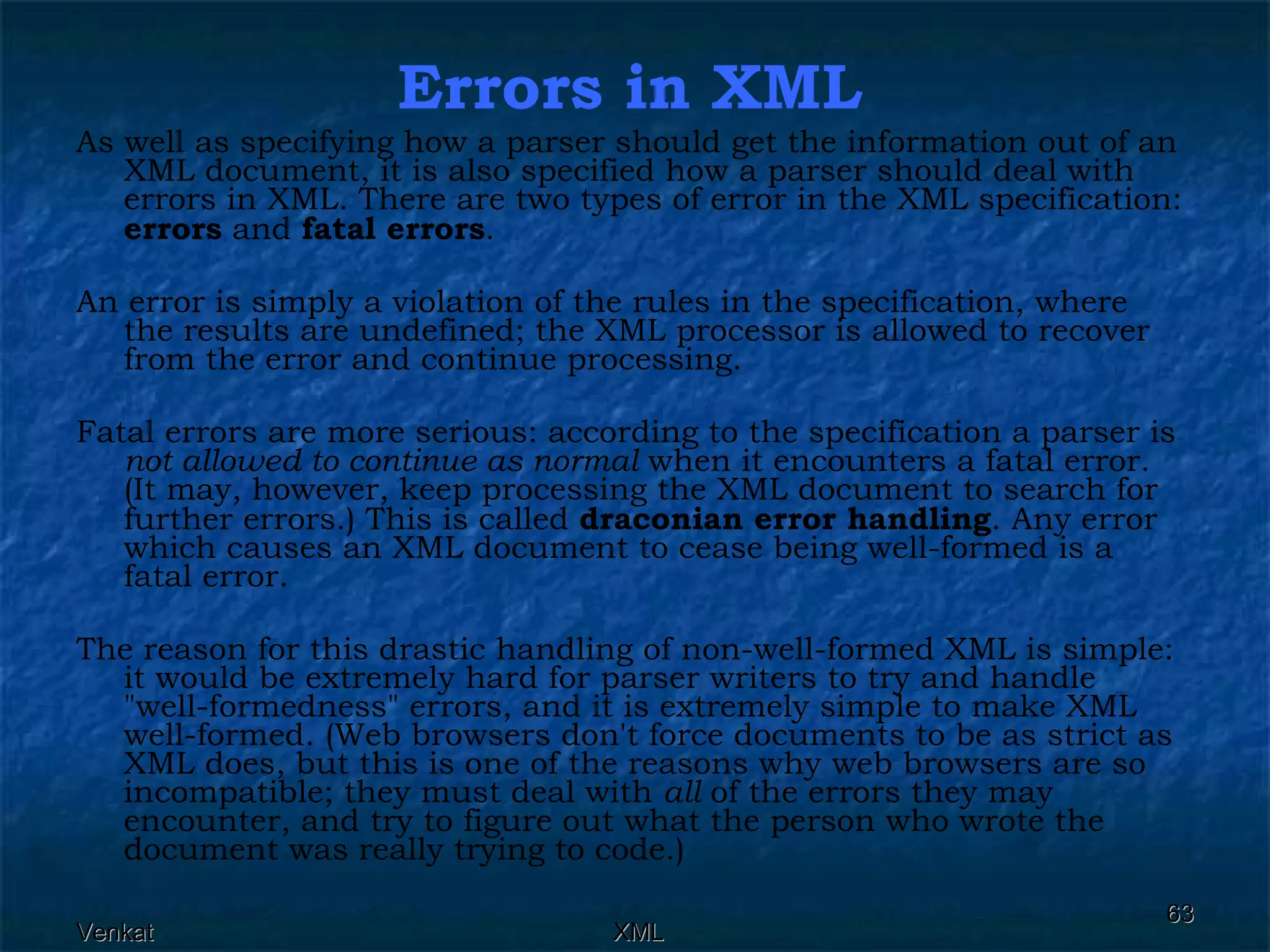 Errors in XML As well as specifying how a parser should get the information out of an XML document, it is also specified how a parser should deal with errors in XML. There are two types of error in the XML specification:  errors  and  fatal errors .  An error is simply a violation of the rules in the specification, where the results are undefined; the XML processor is allowed to recover from the error and continue processing. Fatal errors are more serious: according to the specification a parser is  not allowed to continue as normal  when it encounters a fatal error. (It may, however, keep processing the XML document to search for further errors.) This is called  draconian error handling . Any error which causes an XML document to cease being well-formed is a fatal error. The reason for this drastic handling of non-well-formed XML is simple: it would be extremely hard for parser writers to try and handle &quot;well-formedness&quot; errors, and it is extremely simple to make XML well-formed. (Web browsers don't force documents to be as strict as XML does, but this is one of the reasons why web browsers are so incompatible; they must deal with  all  of the errors they may encounter, and try to figure out what the person who wrote the document was really trying to code.)  