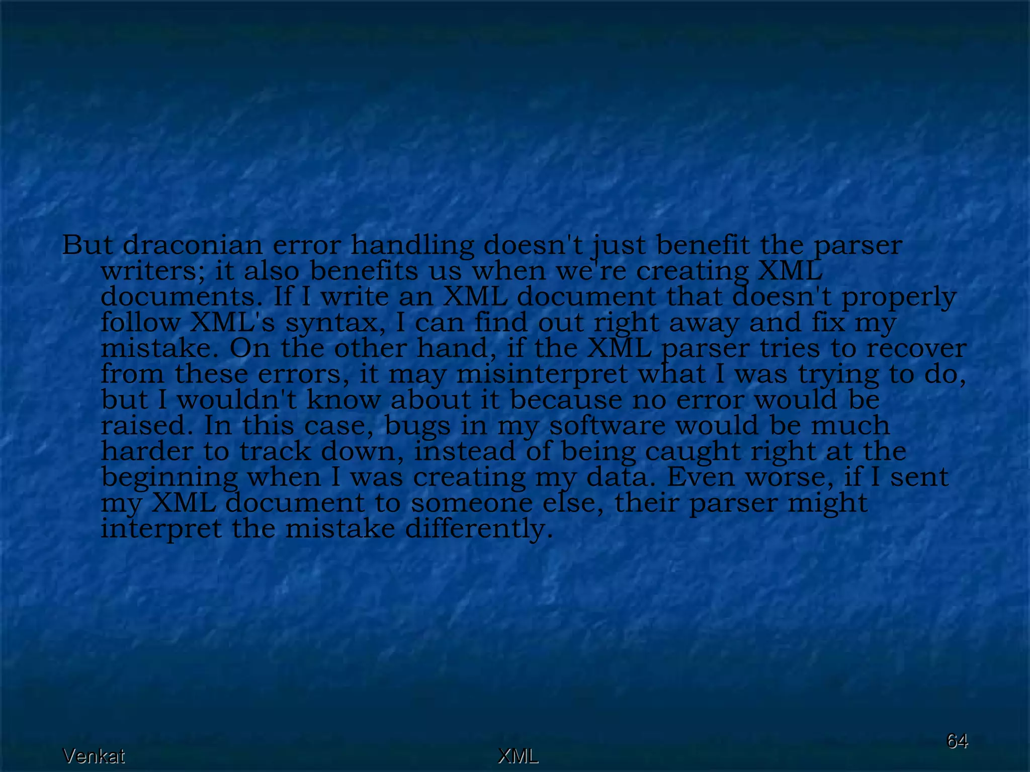 But draconian error handling doesn't just benefit the parser writers; it also benefits us when we're creating XML documents. If I write an XML document that doesn't properly follow XML's syntax, I can find out right away and fix my mistake. On the other hand, if the XML parser tries to recover from these errors, it may misinterpret what I was trying to do, but I wouldn't know about it because no error would be raised. In this case, bugs in my software would be much harder to track down, instead of being caught right at the beginning when I was creating my data. Even worse, if I sent my XML document to someone else, their parser might interpret the mistake differently.  