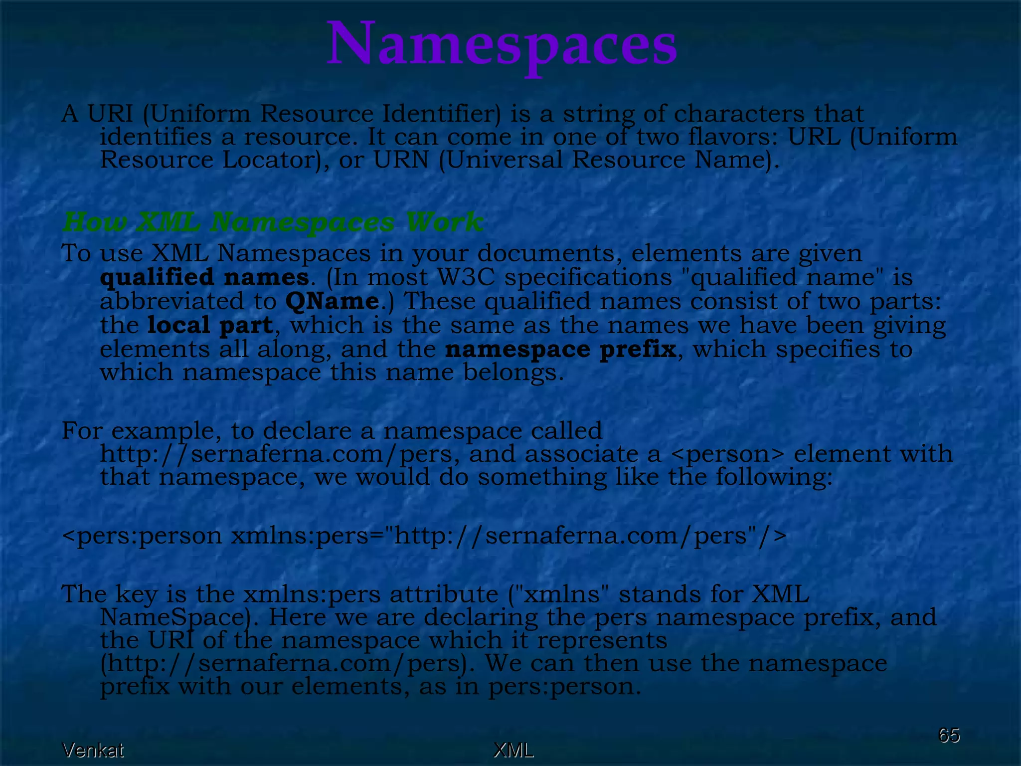 Namespaces A URI (Uniform Resource Identifier) is a string of characters that identifies a resource. It can come in one of two flavors: URL (Uniform Resource Locator), or URN (Universal Resource Name). How XML Namespaces Work To use XML Namespaces in your documents, elements are given  qualified names . (In most W3C specifications &quot;qualified name&quot; is abbreviated to  QName .) These qualified names consist of two parts: the  local part , which is the same as the names we have been giving elements all along, and the  namespace   prefix , which specifies to which namespace this name belongs. For example, to declare a namespace called http://sernaferna.com/pers, and associate a <person> element with that namespace, we would do something like the following: <pers:person xmlns:pers=&quot;http://sernaferna.com/pers&quot;/>  The key is the xmlns:pers attribute (&quot;xmlns&quot; stands for XML NameSpace). Here we are declaring the pers namespace prefix, and the URI of the namespace which it represents (http://sernaferna.com/pers). We can then use the namespace prefix with our elements, as in pers:person. 