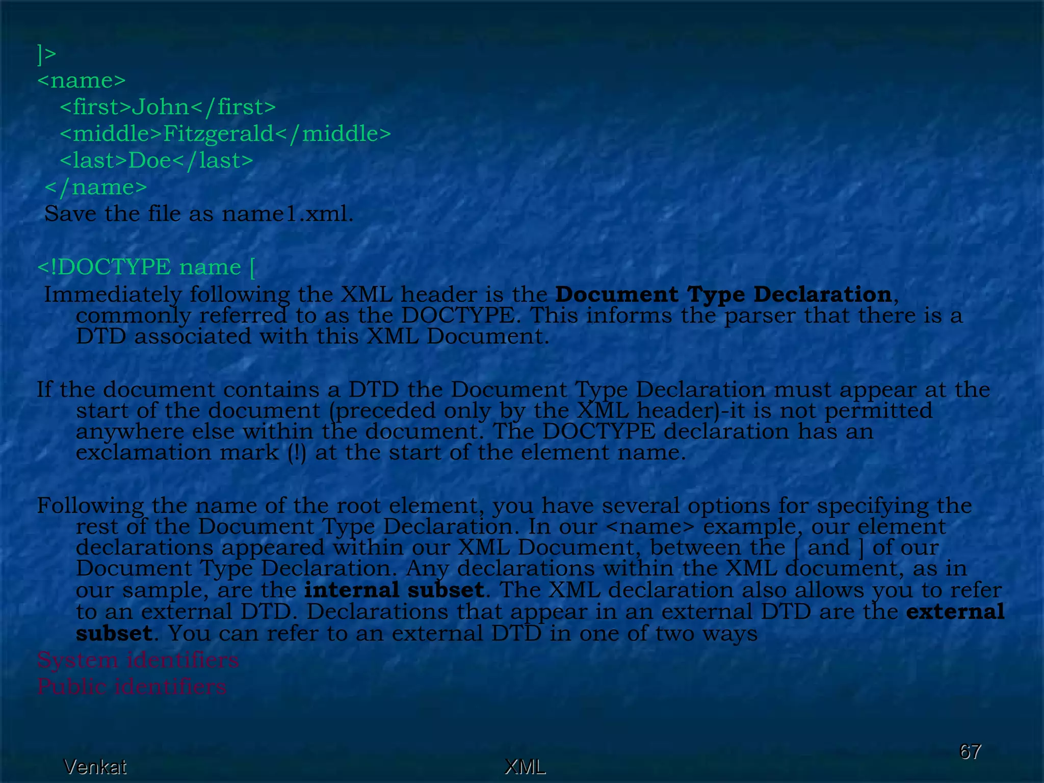 ]> <name> <first>John</first> <middle>Fitzgerald</middle>  <last>Doe</last> </name> Save the file as name1.xml. <!DOCTYPE name [ Immediately following the XML header is the  Document Type Declaration , commonly referred to as the DOCTYPE. This informs the parser that there is a DTD associated with this XML Document. If the document contains a DTD the Document Type Declaration must appear at the start of the document (preceded only by the XML header)-it is not permitted anywhere else within the document. The DOCTYPE declaration has an exclamation mark (!) at the start of the element name. Following the name of the root element, you have several options for specifying the rest of the Document Type Declaration. In our <name> example, our element declarations appeared within our XML Document, between the [ and ] of our Document Type Declaration. Any declarations within the XML document, as in our sample, are the  internal subset . The XML declaration also allows you to refer to an external DTD. Declarations that appear in an external DTD are the  external subset . You can refer to an external DTD in one of two ways System identifiers Public identifiers 