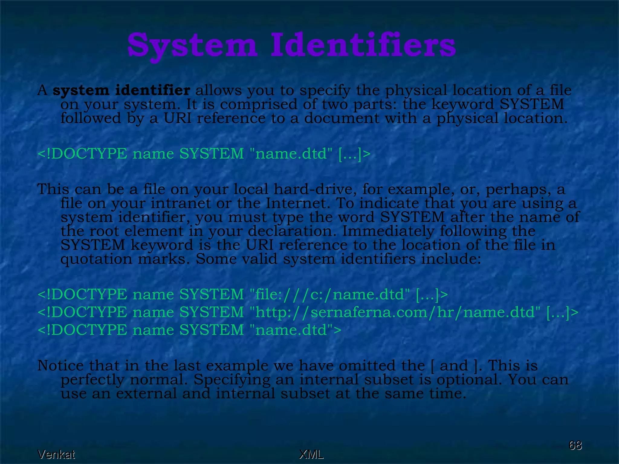 System Identifiers A  system identifier  allows you to specify the physical location of a file on your system. It is comprised of two parts: the keyword SYSTEM followed by a URI reference to a document with a physical location. <!DOCTYPE name SYSTEM &quot;name.dtd&quot; [...]>   This can be a file on your local hard-drive, for example, or, perhaps, a file on your intranet or the Internet. To indicate that you are using a system identifier, you must type the word SYSTEM after the name of the root element in your declaration. Immediately following the SYSTEM keyword is the URI reference to the location of the file in quotation marks. Some valid system identifiers include: <!DOCTYPE name SYSTEM &quot;file:///c:/name.dtd&quot; [...]> <!DOCTYPE name SYSTEM &quot;http://sernaferna.com/hr/name.dtd&quot; [...]> <!DOCTYPE name SYSTEM &quot;name.dtd&quot;> Notice that in the last example we have omitted the [ and ]. This is perfectly normal. Specifying an internal subset is optional. You can use an external and internal subset at the same time.  