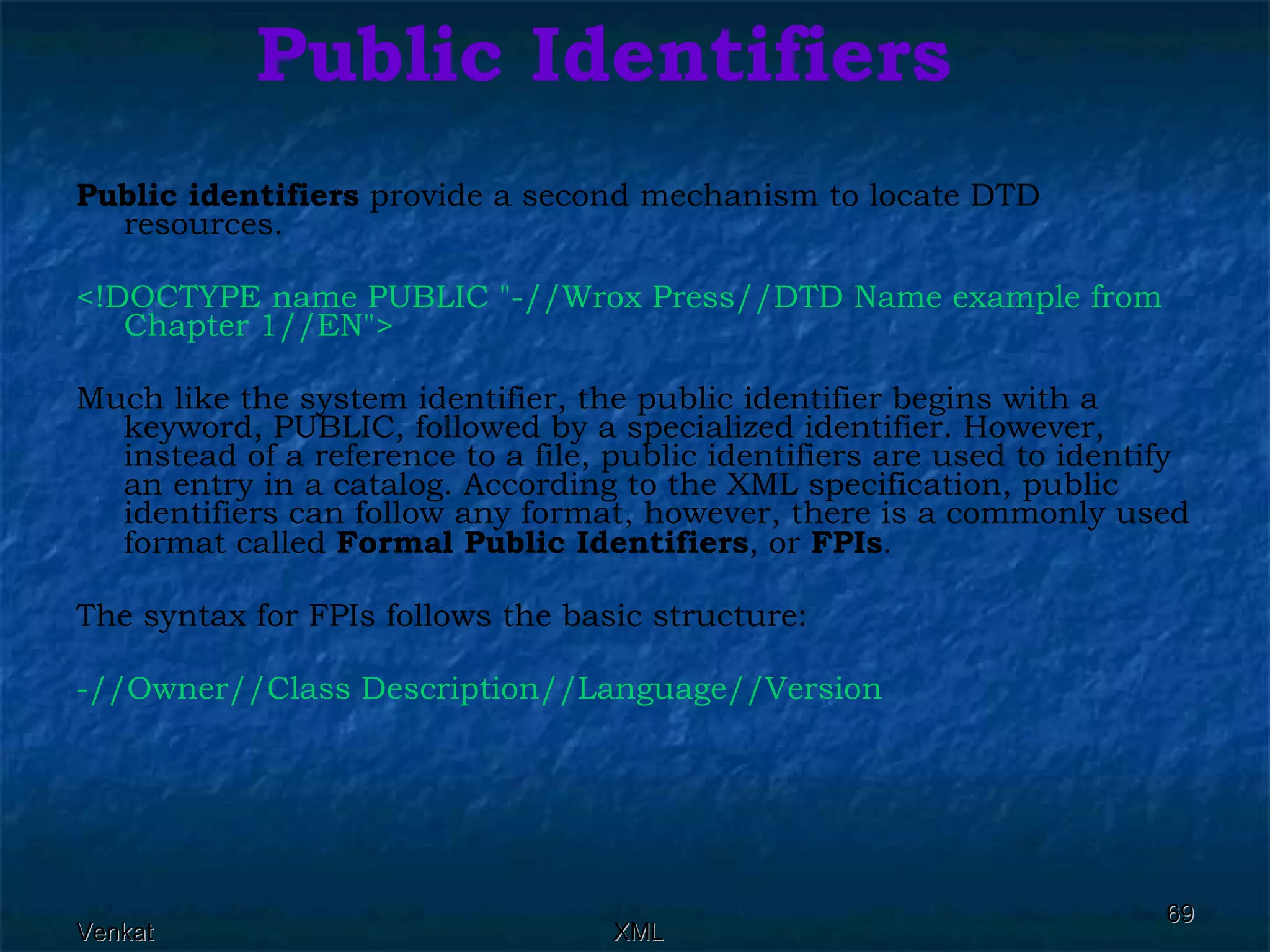 Public Identifiers Public identifiers  provide a second mechanism to locate DTD resources. <!DOCTYPE name PUBLIC &quot;-//Wrox Press//DTD Name example from Chapter 1//EN&quot;>  Much like the system identifier, the public identifier begins with a keyword, PUBLIC, followed by a specialized identifier. However, instead of a reference to a file, public identifiers are used to identify an entry in a catalog. According to the XML specification, public identifiers can follow any format, however, there is a commonly used format called  Formal Public Identifiers , or  FPIs . The syntax for FPIs follows the basic structure: -//Owner//Class Description//Language//Version  