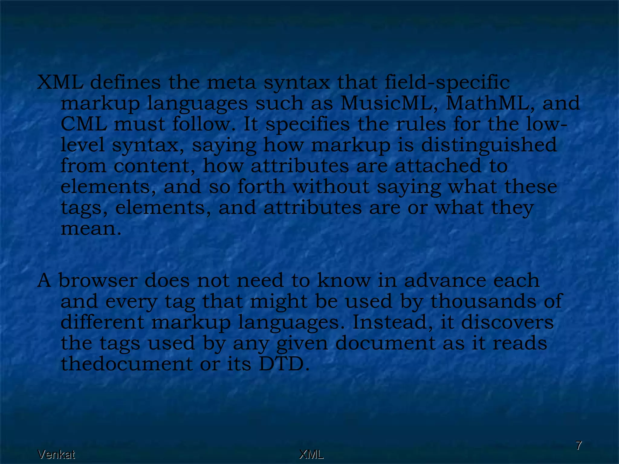XML defines the meta syntax that field-specific markup languages such as MusicML, MathML, and CML must follow. It specifies the rules for the low-level syntax, saying how markup is distinguished from content, how attributes are attached to elements, and so forth without saying what these tags, elements, and attributes are or what they mean. A browser does not need to know in advance each and every tag that might be used by thousands of different markup languages. Instead, it discovers the tags used by any given document as it reads thedocument or its DTD. 