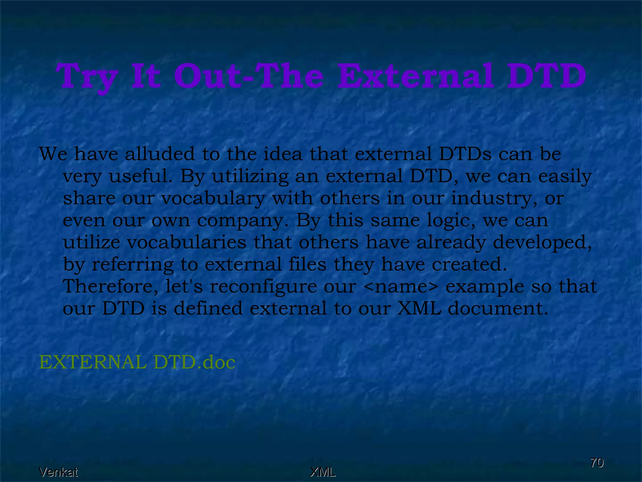 Try It Out-The External DTD We have alluded to the idea that external DTDs can be very useful. By utilizing an external DTD, we can easily share our vocabulary with others in our industry, or even our own company. By this same logic, we can utilize vocabularies that others have already developed, by referring to external files they have created. Therefore, let's reconfigure our <name> example so that our DTD is defined external to our XML document. EXTERNAL  DTD.doc 