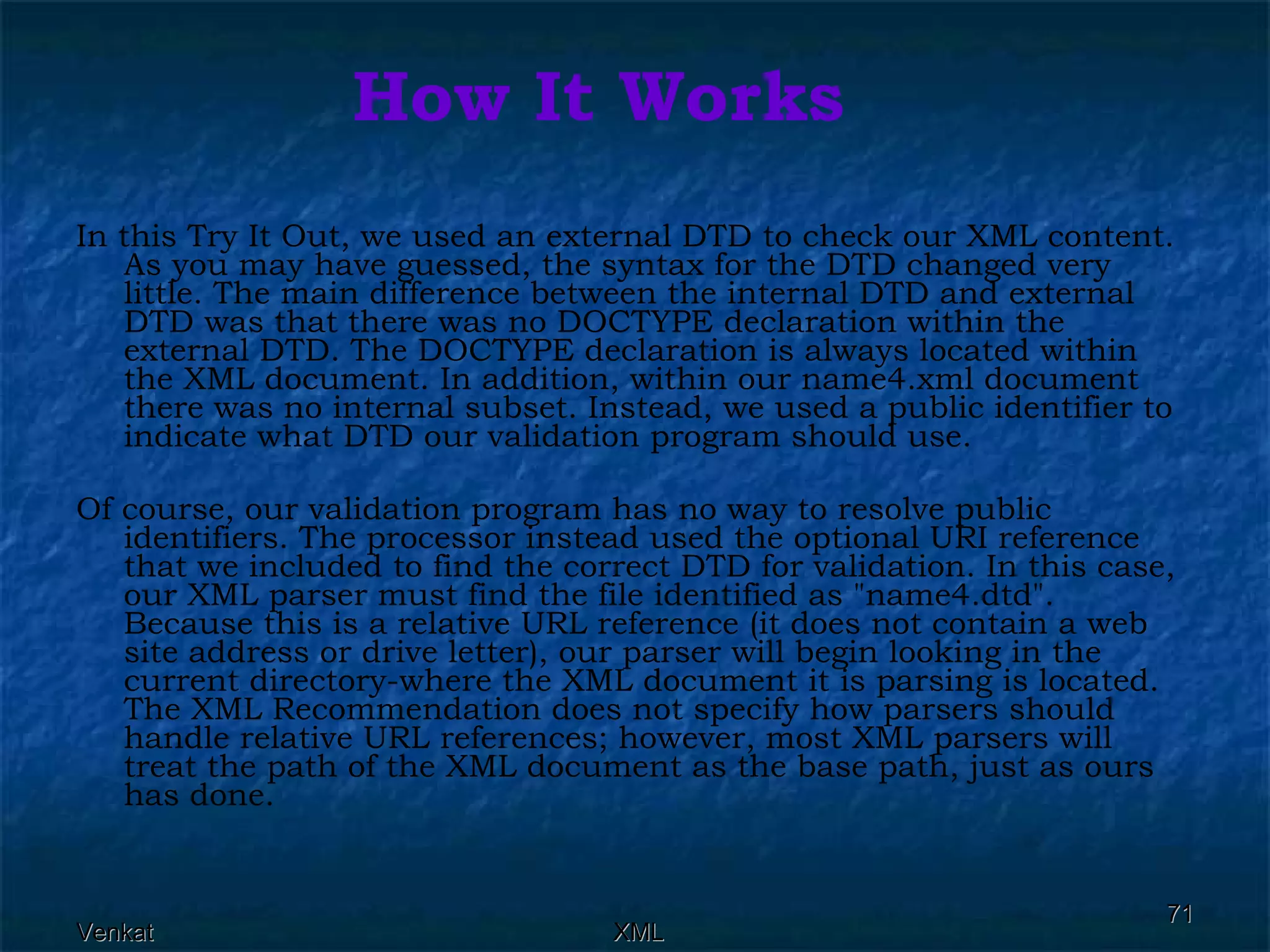 How It Works In this Try It Out, we used an external DTD to check our XML content. As you may have guessed, the syntax for the DTD changed very little. The main difference between the internal DTD and external DTD was that there was no DOCTYPE declaration within the external DTD. The DOCTYPE declaration is always located within the XML document. In addition, within our name4.xml document there was no internal subset. Instead, we used a public identifier to indicate what DTD our validation program should use. Of course, our validation program has no way to resolve public identifiers. The processor instead used the optional URI reference that we included to find the correct DTD for validation. In this case, our XML parser must find the file identified as &quot;name4.dtd&quot;. Because this is a relative URL reference (it does not contain a web site address or drive letter), our parser will begin looking in the current directory-where the XML document it is parsing is located. The XML Recommendation does not specify how parsers should handle relative URL references; however, most XML parsers will treat the path of the XML document as the base path, just as ours has done. 
