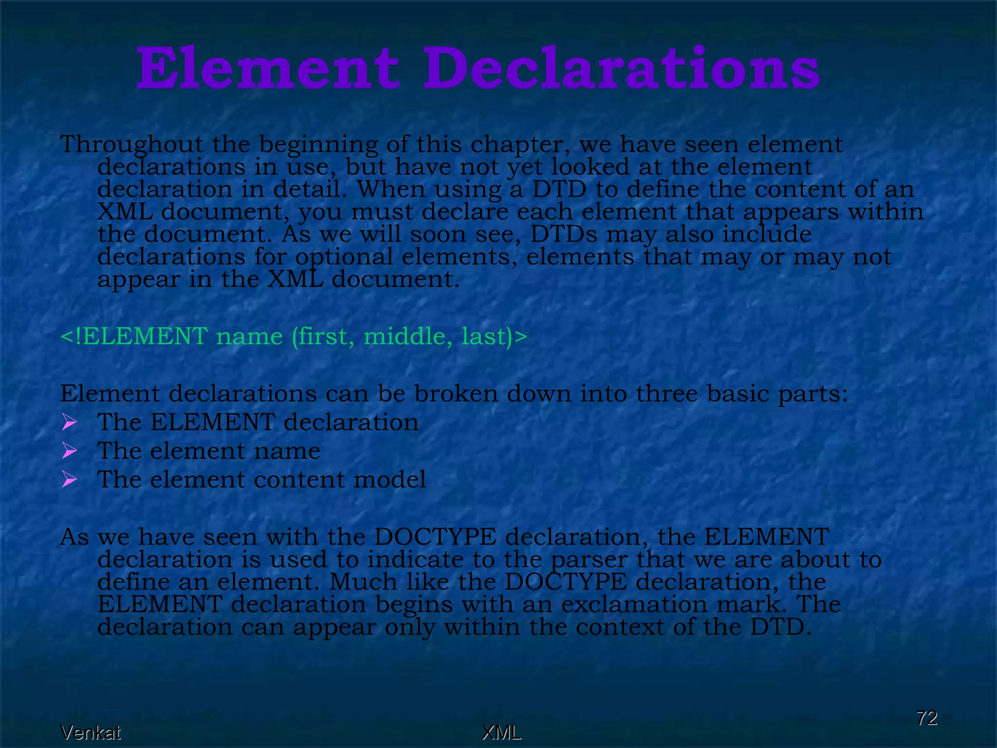 Element Declarations Throughout the beginning of this chapter, we have seen element declarations in use, but have not yet looked at the element declaration in detail. When using a DTD to define the content of an XML document, you must declare each element that appears within the document. As we will soon see, DTDs may also include declarations for optional elements, elements that may or may not appear in the XML document. <!ELEMENT name (first, middle, last)>   Element declarations can be broken down into three basic parts: The ELEMENT declaration The element name The element content model As we have seen with the DOCTYPE declaration, the ELEMENT declaration is used to indicate to the parser that we are about to define an element. Much like the DOCTYPE declaration, the ELEMENT declaration begins with an exclamation mark. The declaration can appear only within the context of the DTD. 