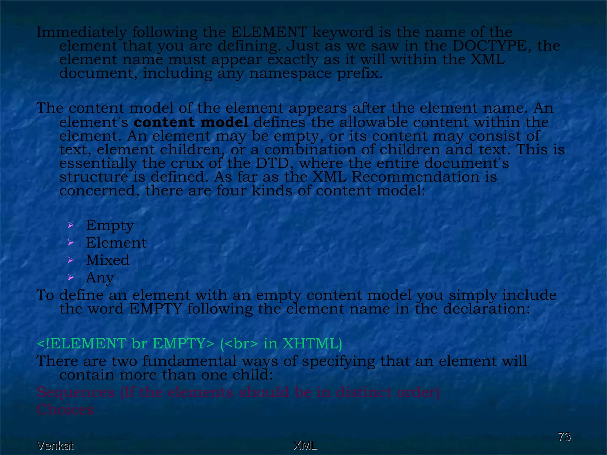 Immediately following the ELEMENT keyword is the name of the element that you are defining. Just as we saw in the DOCTYPE, the element name must appear exactly as it will within the XML document, including any namespace prefix. The content model of the element appears after the element name. An element's  content model  defines the allowable content within the element. An element may be empty, or its content may consist of text, element children, or a combination of children and text. This is essentially the crux of the DTD, where the entire document's structure is defined. As far as the XML Recommendation is concerned, there are four kinds of content model: Empty Element Mixed Any To define an element with an empty content model you simply include the word EMPTY following the element name in the declaration: <!ELEMENT br EMPTY> (<br> in XHTML)   There are two fundamental ways of specifying that an element will contain more than one child: Sequences (If the elements should be in distinct order) Choices 