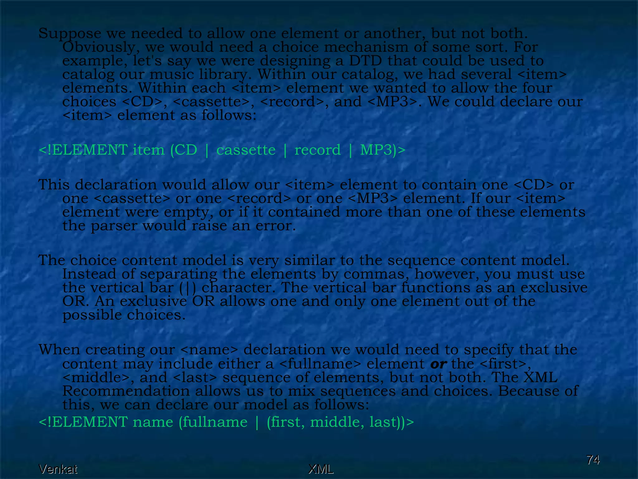 Suppose we needed to allow one element or another, but not both. Obviously, we would need a choice mechanism of some sort. For example, let's say we were designing a DTD that could be used to catalog our music library. Within our catalog, we had several <item> elements. Within each <item> element we wanted to allow the four choices <CD>, <cassette>, <record>, and <MP3>. We could declare our <item> element as follows: <!ELEMENT item (CD | cassette | record | MP3)>  This declaration would allow our <item> element to contain one <CD> or one <cassette> or one <record> or one <MP3> element. If our <item> element were empty, or if it contained more than one of these elements the parser would raise an error. The choice content model is very similar to the sequence content model. Instead of separating the elements by commas, however, you must use the vertical bar (|) character. The vertical bar functions as an exclusive OR. An exclusive OR allows one and only one element out of the possible choices. When creating our <name> declaration we would need to specify that the content may include either a <fullname> element  or  the <first>, <middle>, and <last> sequence of elements, but not both. The XML Recommendation allows us to mix sequences and choices. Because of this, we can declare our model as follows: <!ELEMENT name (fullname | (first, middle, last))>  