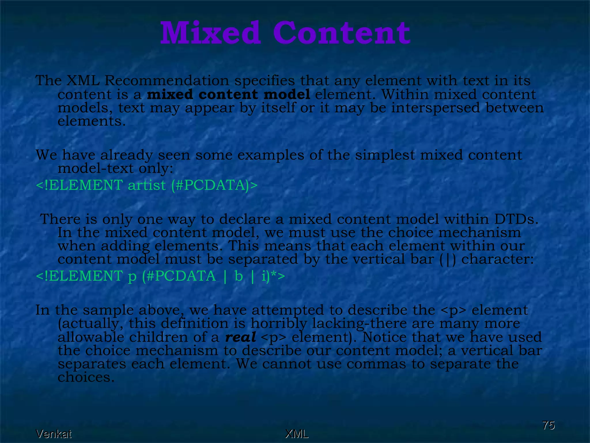 Mixed Content The XML Recommendation specifies that any element with text in its content is a  mixed content model  element. Within mixed content models, text may appear by itself or it may be interspersed between elements. We have already seen some examples of the simplest mixed content model-text only: <!ELEMENT artist (#PCDATA)> There is only one way to declare a mixed content model within DTDs. In the mixed content model, we must use the choice mechanism when adding elements. This means that each element within our content model must be separated by the vertical bar (|) character: <!ELEMENT p (#PCDATA | b | i)*>   In the sample above, we have attempted to describe the <p> element (actually, this definition is horribly lacking-there are many more allowable children of a  real  <p> element). Notice that we have used the choice mechanism to describe our content model; a vertical bar separates each element. We cannot use commas to separate the choices. 