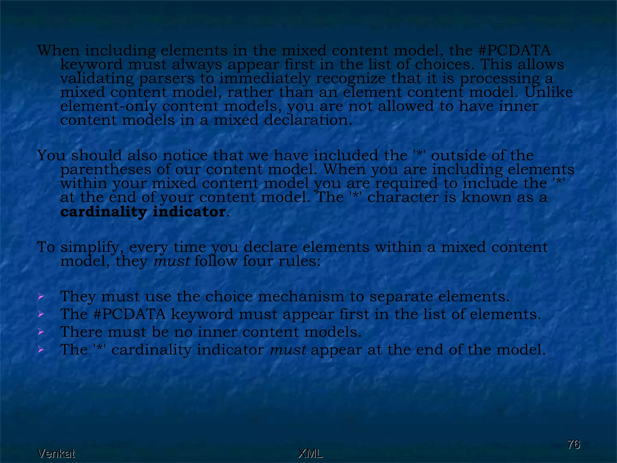 When including elements in the mixed content model, the #PCDATA keyword must always appear first in the list of choices. This allows validating parsers to immediately recognize that it is processing a mixed content model, rather than an element content model. Unlike element-only content models, you are not allowed to have inner content models in a mixed declaration. You should also notice that we have included the '*' outside of the parentheses of our content model. When you are including elements within your mixed content model you are required to include the '*' at the end of your content model. The '*' character is known as a  cardinality indicator .  To simplify, every time you declare elements within a mixed content model, they  must  follow four rules: They must use the choice mechanism to separate elements. The #PCDATA keyword must appear first in the list of elements. There must be no inner content models. The '*' cardinality indicator  must  appear at the end of the model. 
