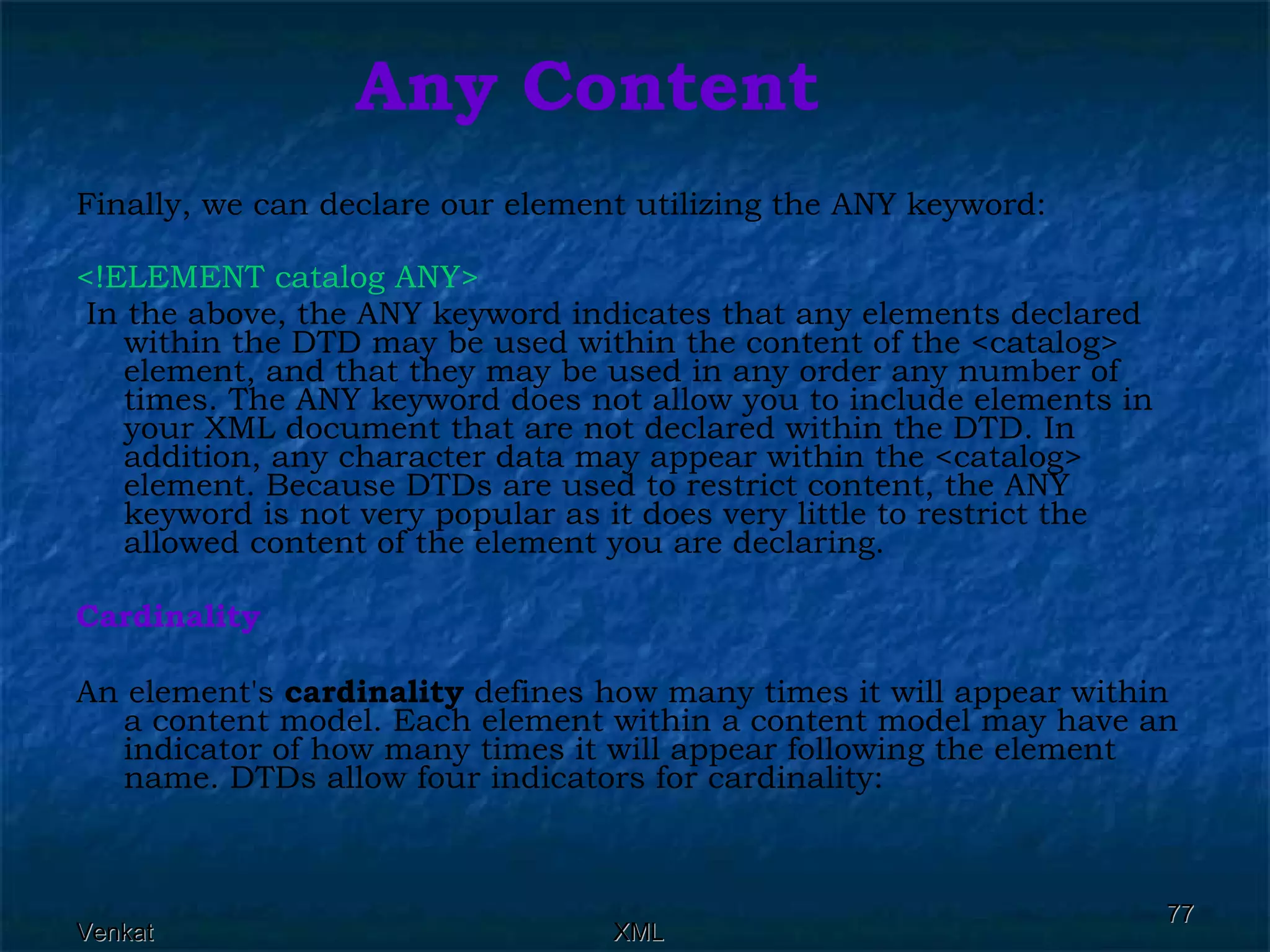 Any Content Finally, we can declare our element utilizing the ANY keyword: <!ELEMENT catalog ANY> In the above, the ANY keyword indicates that any elements declared within the DTD may be used within the content of the <catalog> element, and that they may be used in any order any number of times. The ANY keyword does not allow you to include elements in your XML document that are not declared within the DTD. In addition, any character data may appear within the <catalog> element. Because DTDs are used to restrict content, the ANY keyword is not very popular as it does very little to restrict the allowed content of the element you are declaring. Cardinality An element's  cardinality  defines how many times it will appear within a content model. Each element within a content model may have an indicator of how many times it will appear following the element name. DTDs allow four indicators for cardinality:  