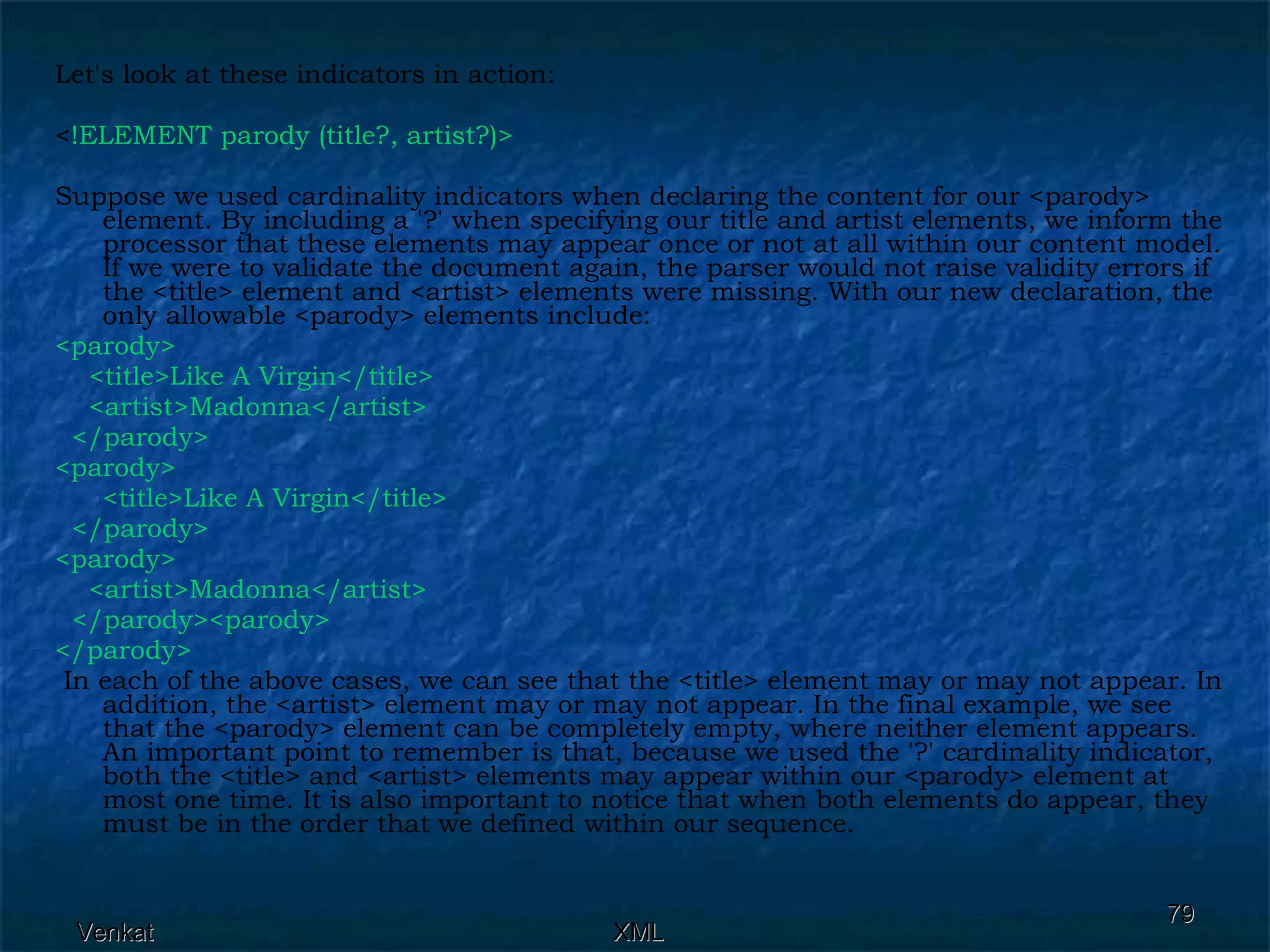 Let's look at these indicators in action: < !ELEMENT parody (title?, artist?)>  Suppose we used cardinality indicators when declaring the content for our <parody> element. By including a '?' when specifying our title and artist elements, we inform the processor that these elements may appear once or not at all within our content model. If we were to validate the document again, the parser would not raise validity errors if the <title> element and <artist> elements were missing. With our new declaration, the only allowable <parody> elements include: <parody>  <title>Like A Virgin</title> <artist>Madonna</artist> </parody> <parody>  <title>Like A Virgin</title> </parody> <parody>  <artist>Madonna</artist> </parody><parody> </parody> In each of the above cases, we can see that the <title> element may or may not appear. In addition, the <artist> element may or may not appear. In the final example, we see that the <parody> element can be completely empty, where neither element appears. An important point to remember is that, because we used the '?' cardinality indicator, both the <title> and <artist> elements may appear within our <parody> element at most one time. It is also important to notice that when both elements do appear, they must be in the order that we defined within our sequence. 