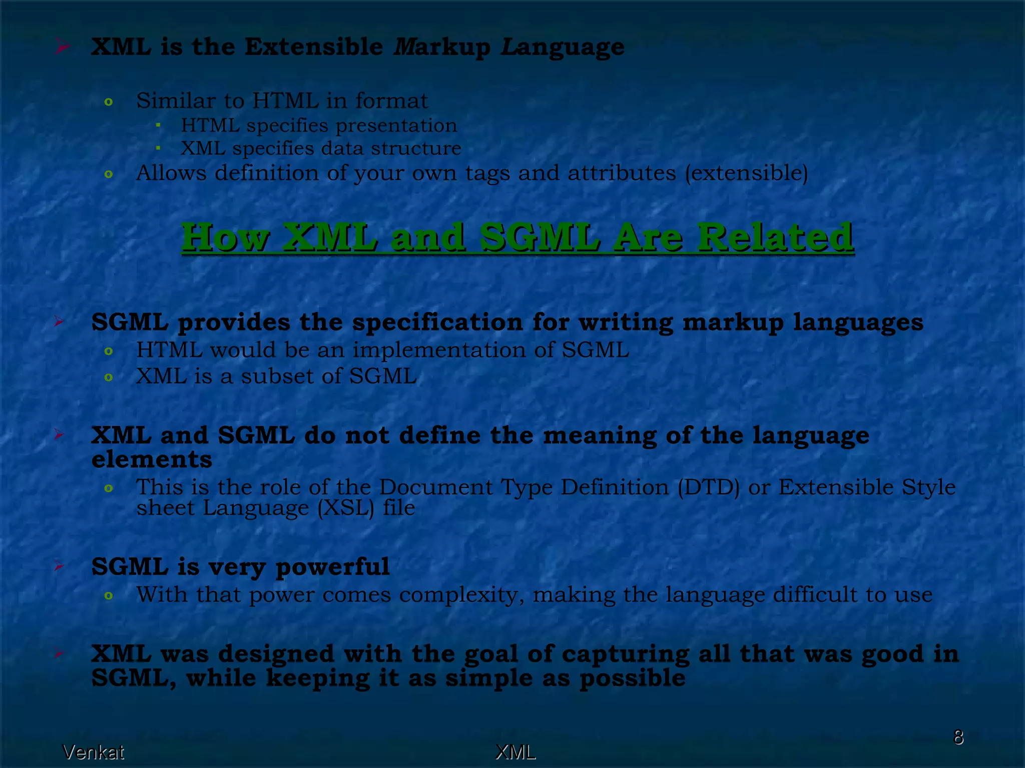 XML is the Extensible  M arkup  L anguage   Similar to HTML in format  HTML specifies presentation  XML specifies data structure  Allows definition of your own tags and attributes (extensible)  How XML and SGML Are Related SGML provides the specification for writing markup languages   HTML would be an implementation of SGML  XML is a subset of SGML  XML and SGML do not define the meaning of the language elements   This is the role of the Document Type Definition (DTD) or Extensible Style sheet Language (XSL) file  SGML is very powerful   With that power comes complexity, making the language difficult to use  XML was designed with the goal of capturing all that was good in SGML, while keeping it as simple as possible   