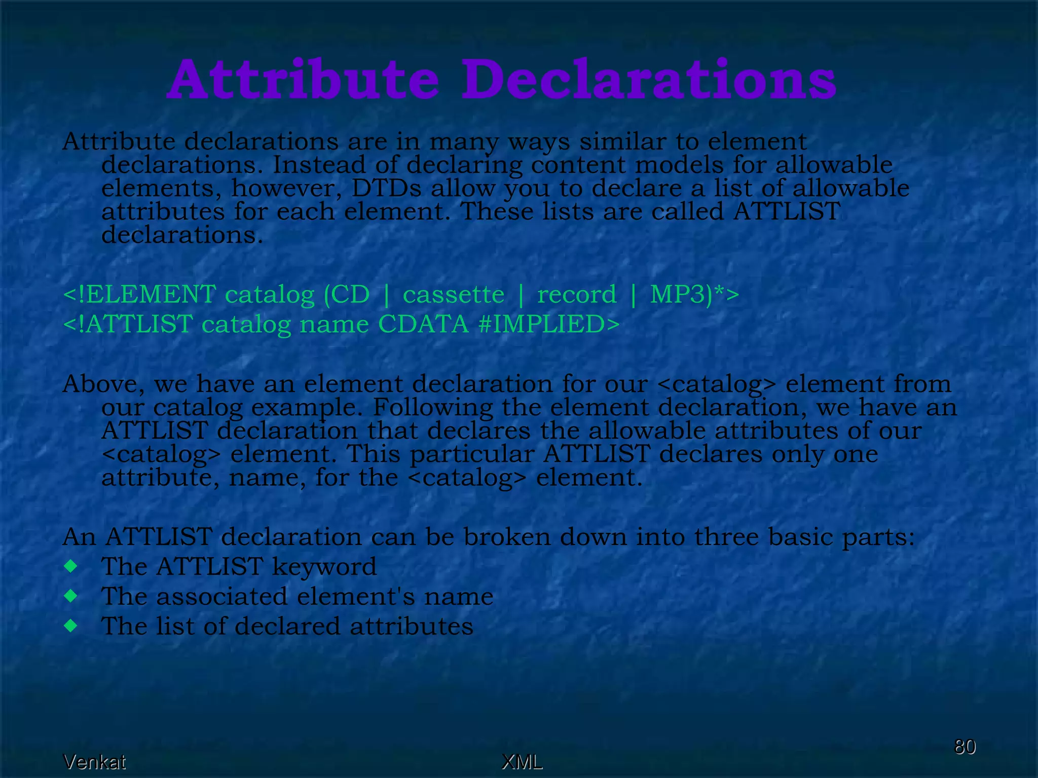 Attribute Declarations Attribute declarations are in many ways similar to element declarations. Instead of declaring content models for allowable elements, however, DTDs allow you to declare a list of allowable attributes for each element. These lists are called ATTLIST declarations. <!ELEMENT catalog (CD | cassette | record | MP3)*> <!ATTLIST catalog name CDATA #IMPLIED>  Above, we have an element declaration for our <catalog> element from our catalog example. Following the element declaration, we have an ATTLIST declaration that declares the allowable attributes of our <catalog> element. This particular ATTLIST declares only one attribute, name, for the <catalog> element. An ATTLIST declaration can be broken down into three basic parts: The ATTLIST keyword The associated element's name The list of declared attributes 