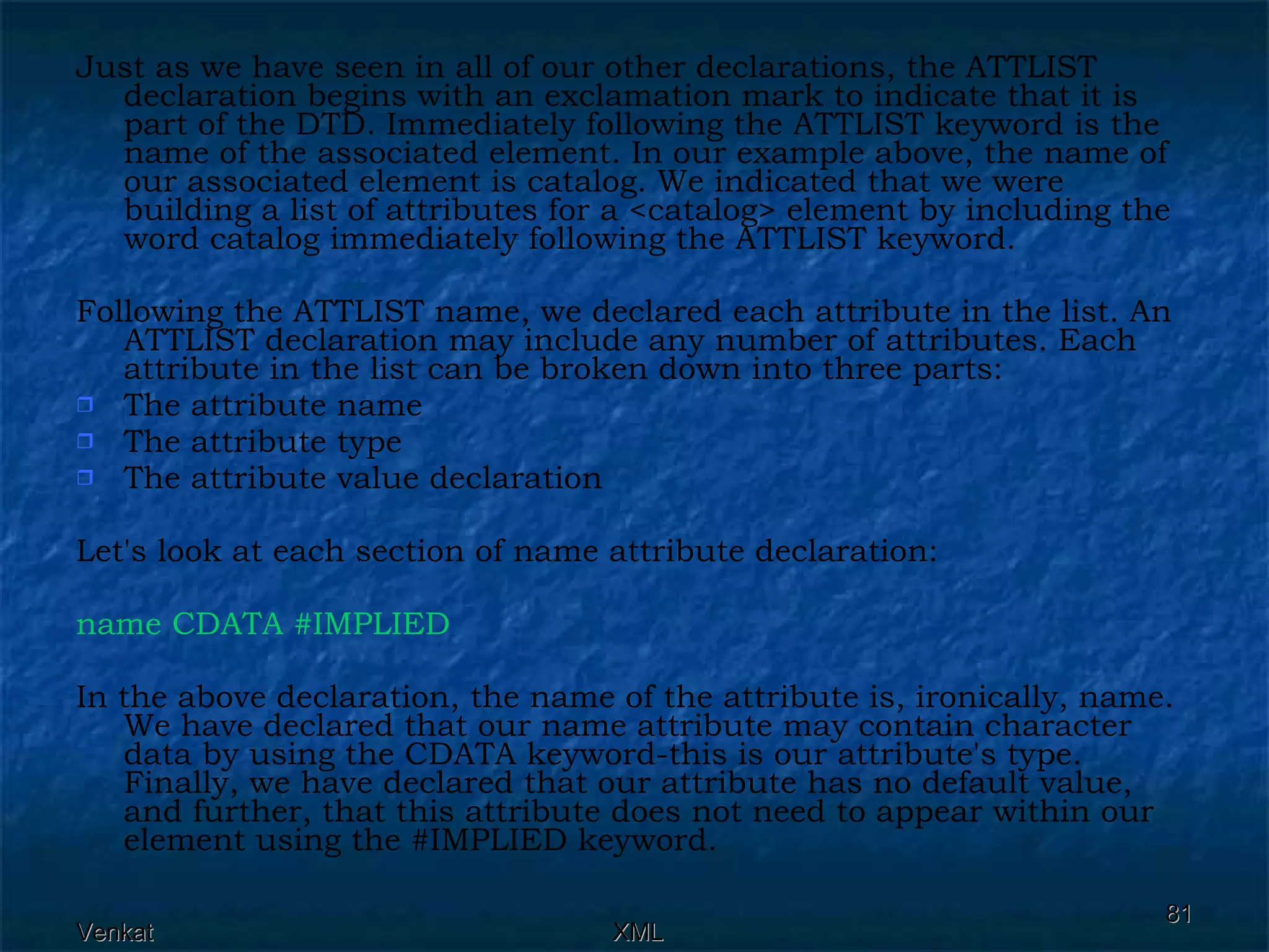 Just as we have seen in all of our other declarations, the ATTLIST declaration begins with an exclamation mark to indicate that it is part of the DTD. Immediately following the ATTLIST keyword is the name of the associated element. In our example above, the name of our associated element is catalog. We indicated that we were building a list of attributes for a <catalog> element by including the word catalog immediately following the ATTLIST keyword. Following the ATTLIST name, we declared each attribute in the list. An ATTLIST declaration may include any number of attributes. Each attribute in the list can be broken down into three parts: The attribute name The attribute type The attribute value declaration Let's look at each section of name attribute declaration: name CDATA #IMPLIED  In the above declaration, the name of the attribute is, ironically, name. We have declared that our name attribute may contain character data by using the CDATA keyword-this is our attribute's type. Finally, we have declared that our attribute has no default value, and further, that this attribute does not need to appear within our element using the #IMPLIED keyword. 