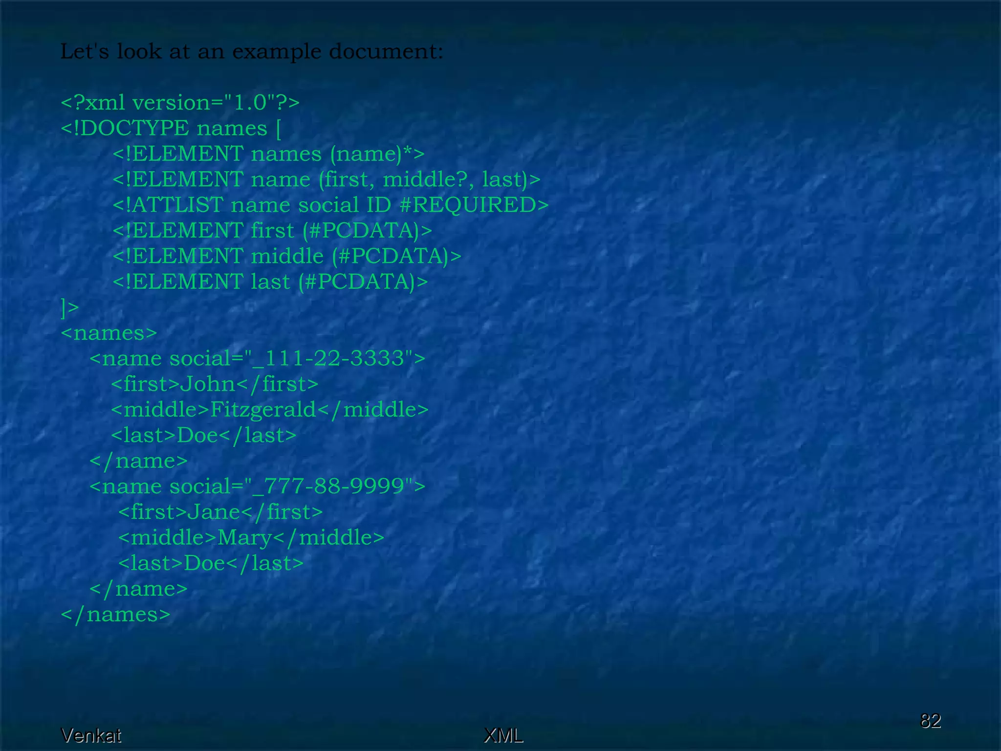 Let's look at an example document: <?xml version=&quot;1.0&quot;?> <!DOCTYPE names [    <!ELEMENT names (name)*>    <!ELEMENT name (first, middle?, last)>    <!ATTLIST name social ID #REQUIRED>   <!ELEMENT first (#PCDATA)>    <!ELEMENT middle (#PCDATA)>   <!ELEMENT last (#PCDATA)> ]> <names>  <name social=&quot;_111-22-3333&quot;> <first>John</first> <middle>Fitzgerald</middle>  <last>Doe</last>  </name>  <name social=&quot;_777-88-9999&quot;>  <first>Jane</first>  <middle>Mary</middle>  <last>Doe</last>  </name> </names>   