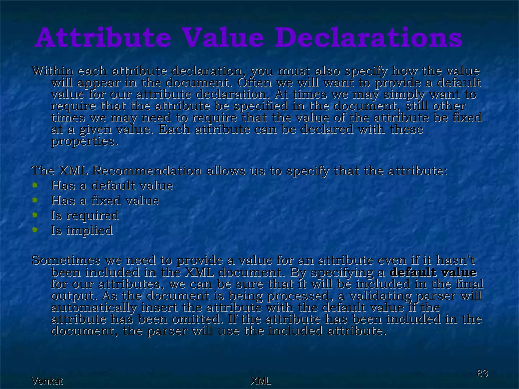 Attribute Value Declarations Within each attribute declaration, you must also specify how the value will appear in the document. Often we will want to provide a default value for our attribute declaration. At times we may simply want to require that the attribute be specified in the document, still other times we may need to require that the value of the attribute be fixed at a given value. Each attribute can be declared with these properties. The XML Recommendation allows us to specify that the attribute: Has a default value Has a fixed value Is required Is implied Sometimes we need to provide a value for an attribute even if it hasn't been included in the XML document. By specifying a  default value  for our attributes, we can be sure that it will be included in the final output. As the document is being processed, a validating parser will automatically insert the attribute with the default value if the attribute has been omitted. If the attribute has been included in the document, the parser will use the included attribute. 