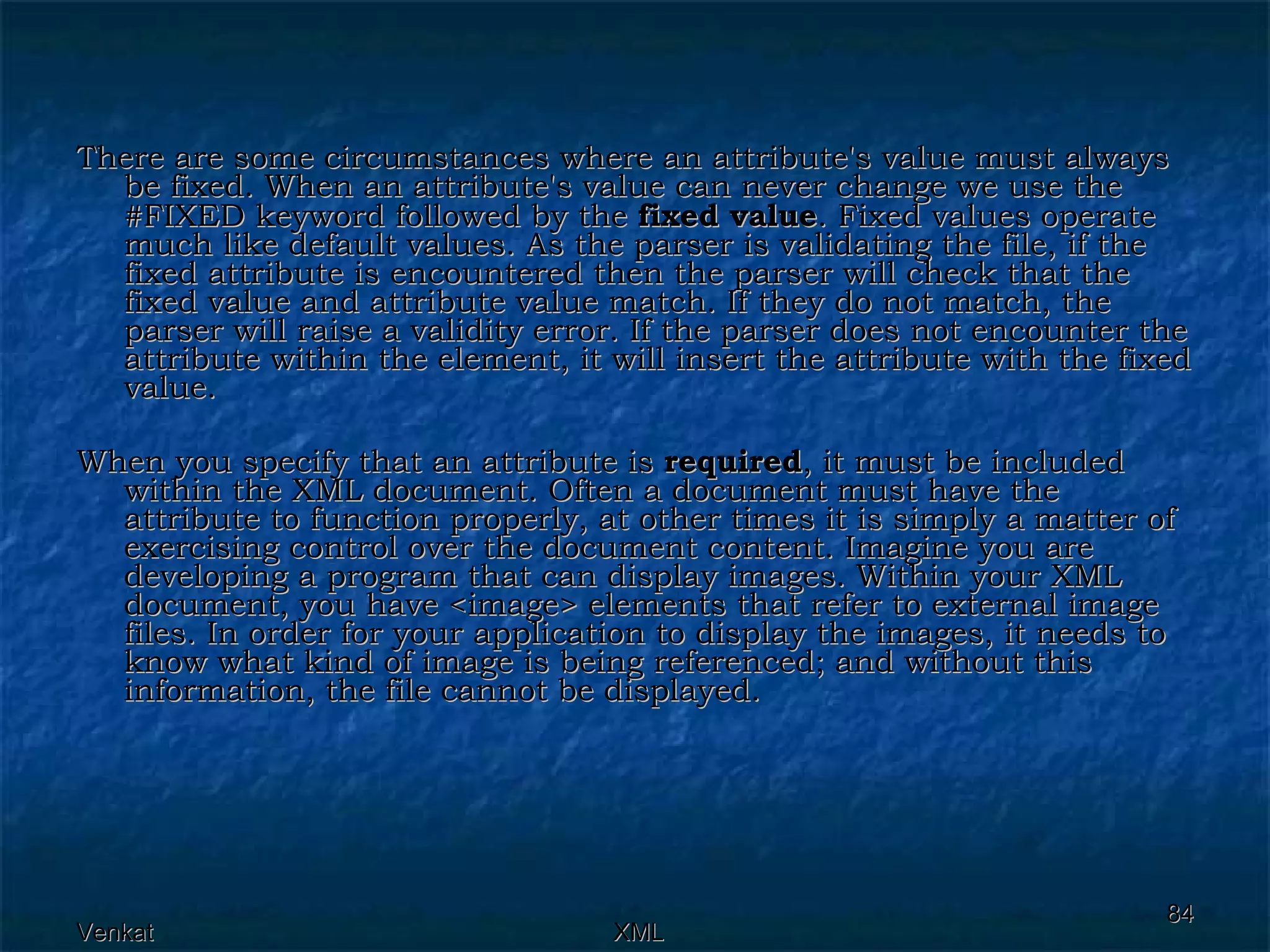 There are some circumstances where an attribute's value must always be fixed. When an attribute's value can never change we use the #FIXED keyword followed by the  fixed value . Fixed values operate much like default values. As the parser is validating the file, if the fixed attribute is encountered then the parser will check that the fixed value and attribute value match. If they do not match, the parser will raise a validity error. If the parser does not encounter the attribute within the element, it will insert the attribute with the fixed value. When you specify that an attribute is  required , it must be included within the XML document. Often a document must have the attribute to function properly, at other times it is simply a matter of exercising control over the document content. Imagine you are developing a program that can display images. Within your XML document, you have <image> elements that refer to external image files. In order for your application to display the images, it needs to know what kind of image is being referenced; and without this information, the file cannot be displayed. 
