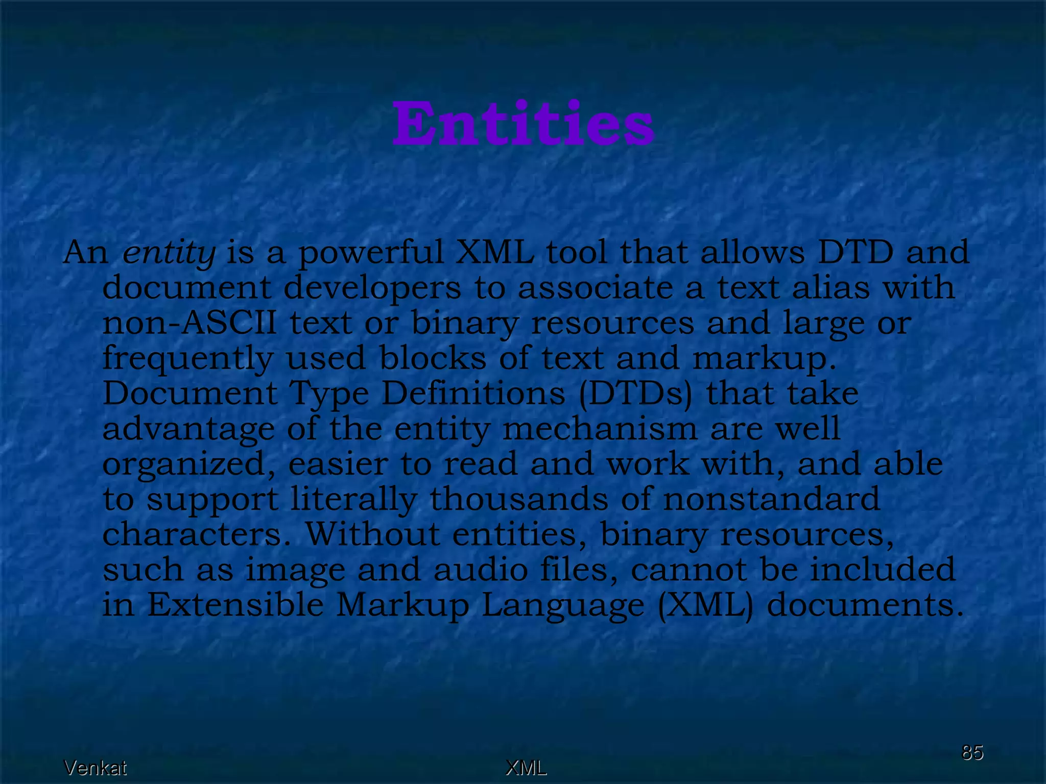 Entities An  entity  is a powerful XML tool that allows DTD and document developers to associate a text alias with non-ASCII text or binary resources and large or frequently used blocks of text and markup. Document Type Definitions (DTDs) that take advantage of the entity mechanism are well organized, easier to read and work with, and able to support literally thousands of nonstandard characters. Without entities, binary resources, such as image and audio files, cannot be included in Extensible Markup Language (XML) documents. 
