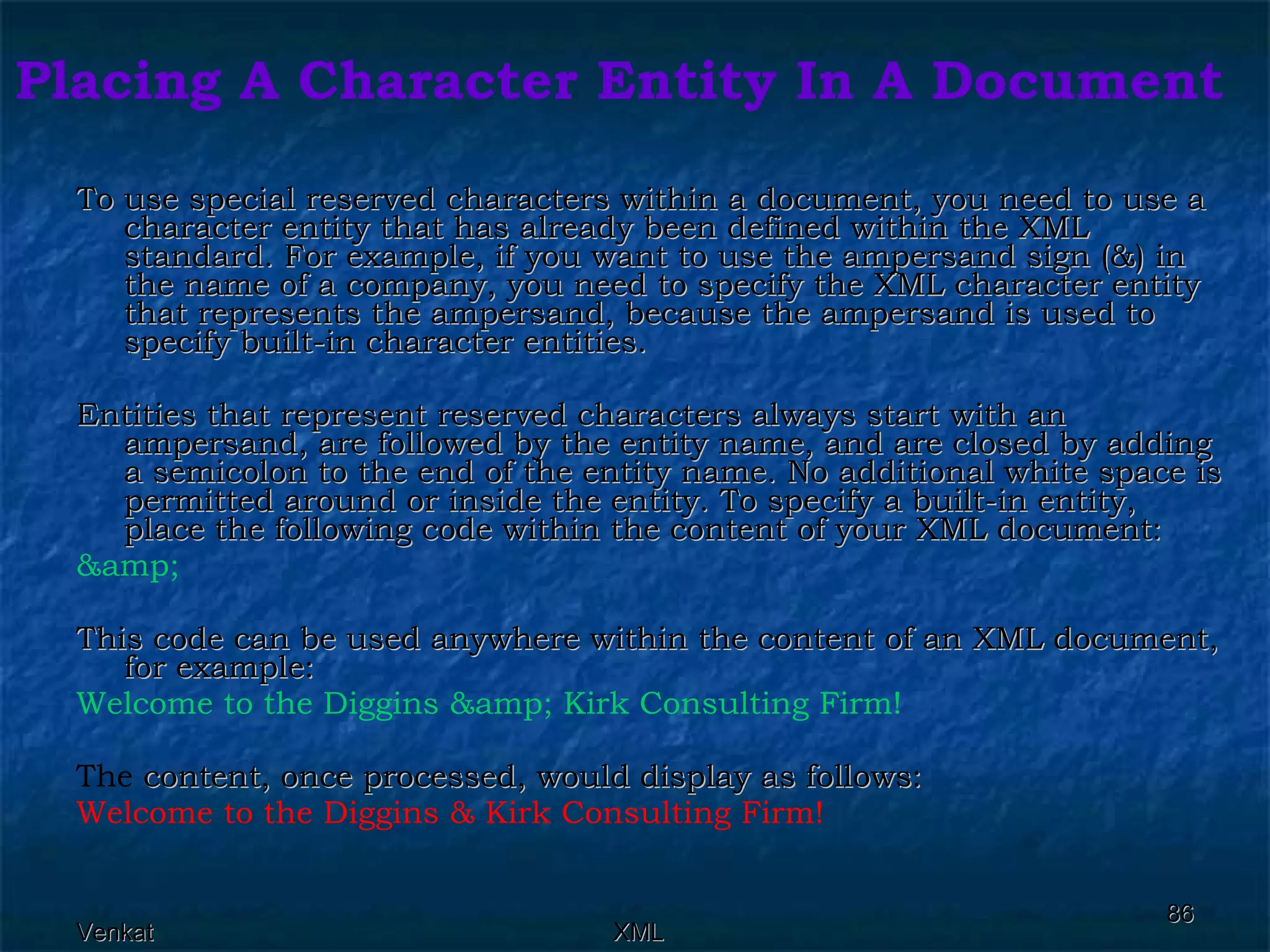 Placing A Character Entity In A Document To use special reserved characters within a document, you need to use a character entity that has already been defined within the XML standard. For example, if you want to use the ampersand sign (&) in the name of a company, you need to specify the XML character entity that represents the ampersand, because the ampersand is used to specify built-in character entities.  Entities that represent reserved characters always start with an ampersand, are followed by the entity name, and are closed by adding a semicolon to the end of the entity name. No additional white space is permitted around or inside the entity. To specify a built-in entity, place the following code within the content of your XML document: &amp;  This code can be used anywhere within the content of an XML document, for example:  Welcome to the Diggins &amp; Kirk Consulting Firm!  The  content, once processed, would display as follows:  Welcome to the Diggins & Kirk Consulting Firm!  