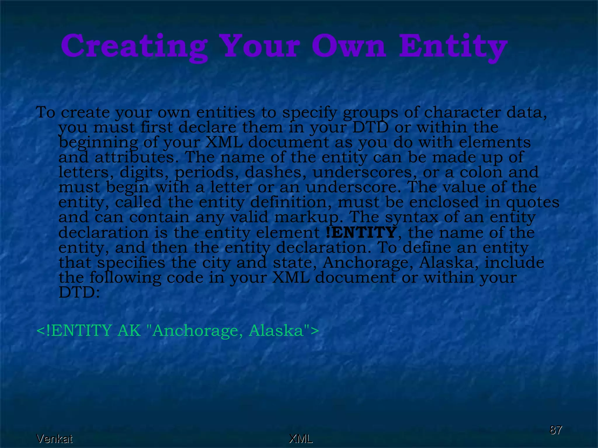 Creating Your Own Entity To create your own entities to specify groups of character data, you must first declare them in your DTD or within the beginning of your XML document as you do with elements and attributes. The name of the entity can be made up of letters, digits, periods, dashes, underscores, or a colon and must begin with a letter or an underscore. The value of the entity, called the entity definition, must be enclosed in quotes and can contain any valid markup. The syntax of an entity declaration is the entity element  !ENTITY , the name of the entity, and then the entity declaration. To define an entity that specifies the city and state, Anchorage, Alaska, include the following code in your XML document or within your DTD: <!ENTITY AK &quot;Anchorage, Alaska&quot;>  