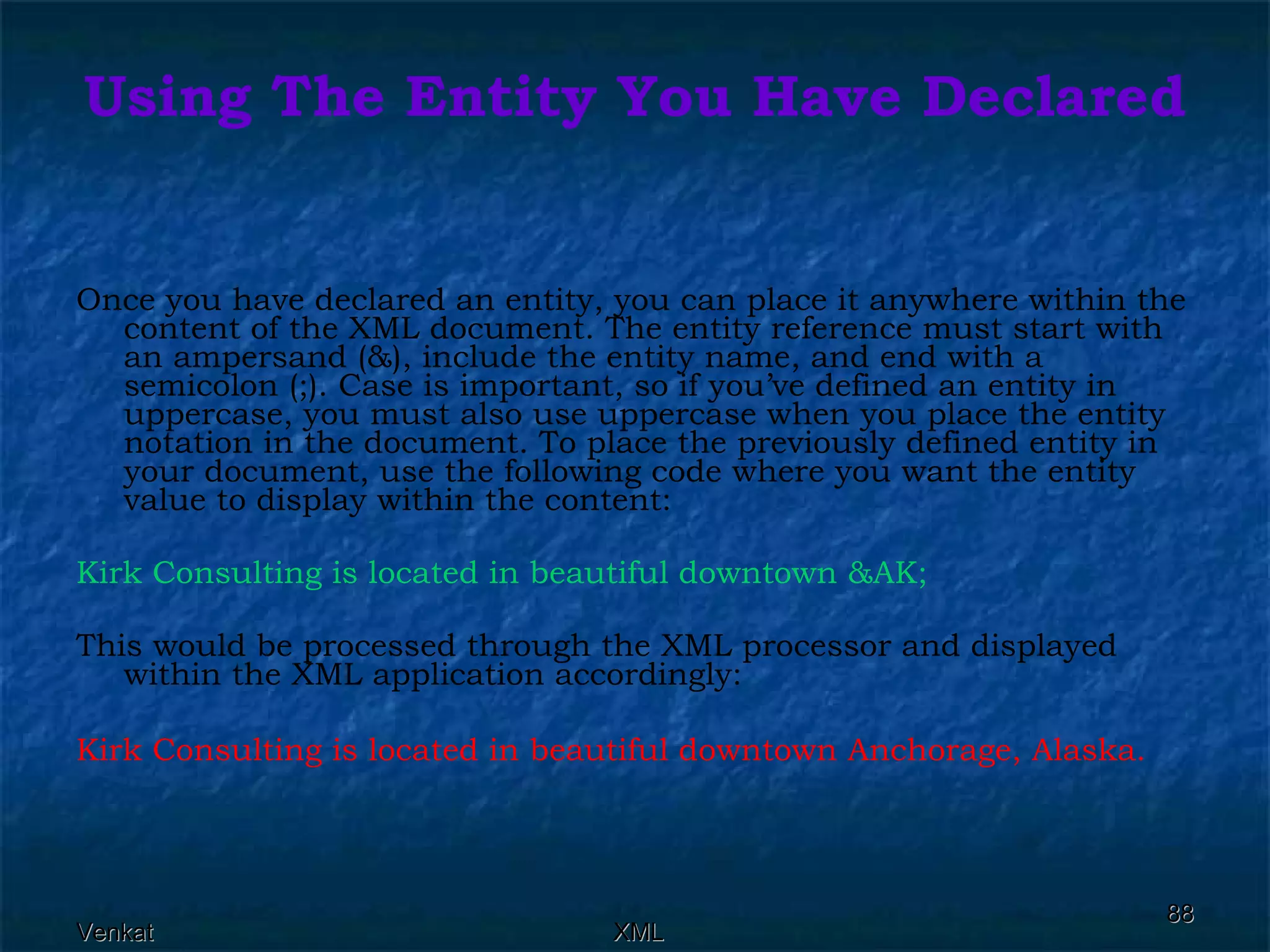 Using The Entity You Have Declared Once you have declared an entity, you can place it anywhere within the content of the XML document. The entity reference must start with an ampersand (&), include the entity name, and end with a semicolon (;). Case is important, so if you’ve defined an entity in uppercase, you must also use uppercase when you place the entity notation in the document. To place the previously defined entity in your document, use the following code where you want the entity value to display within the content:  Kirk Consulting is located in beautiful downtown &AK;  This would be processed through the XML processor and displayed within the XML application accordingly:  Kirk Consulting is located in beautiful downtown Anchorage, Alaska.   