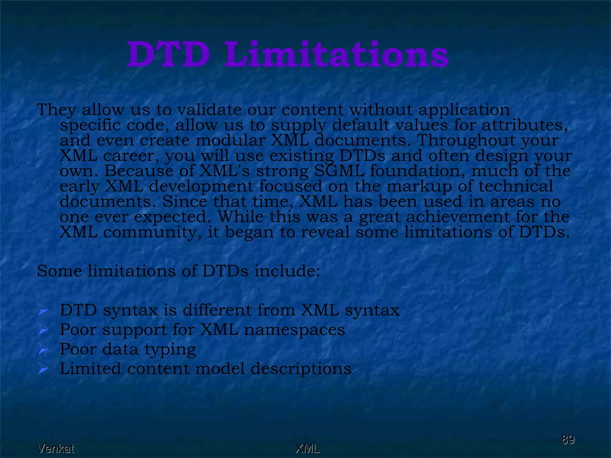 DTD Limitations They allow us to validate our content without application specific code, allow us to supply default values for attributes, and even create modular XML documents. Throughout your XML career, you will use existing DTDs and often design your own. Because of XML's strong SGML foundation, much of the early XML development focused on the markup of technical documents. Since that time, XML has been used in areas no one ever expected. While this was a great achievement for the XML community, it began to reveal some limitations of DTDs. Some limitations of DTDs include: DTD syntax is different from XML syntax Poor support for XML namespaces Poor data typing Limited content model descriptions 