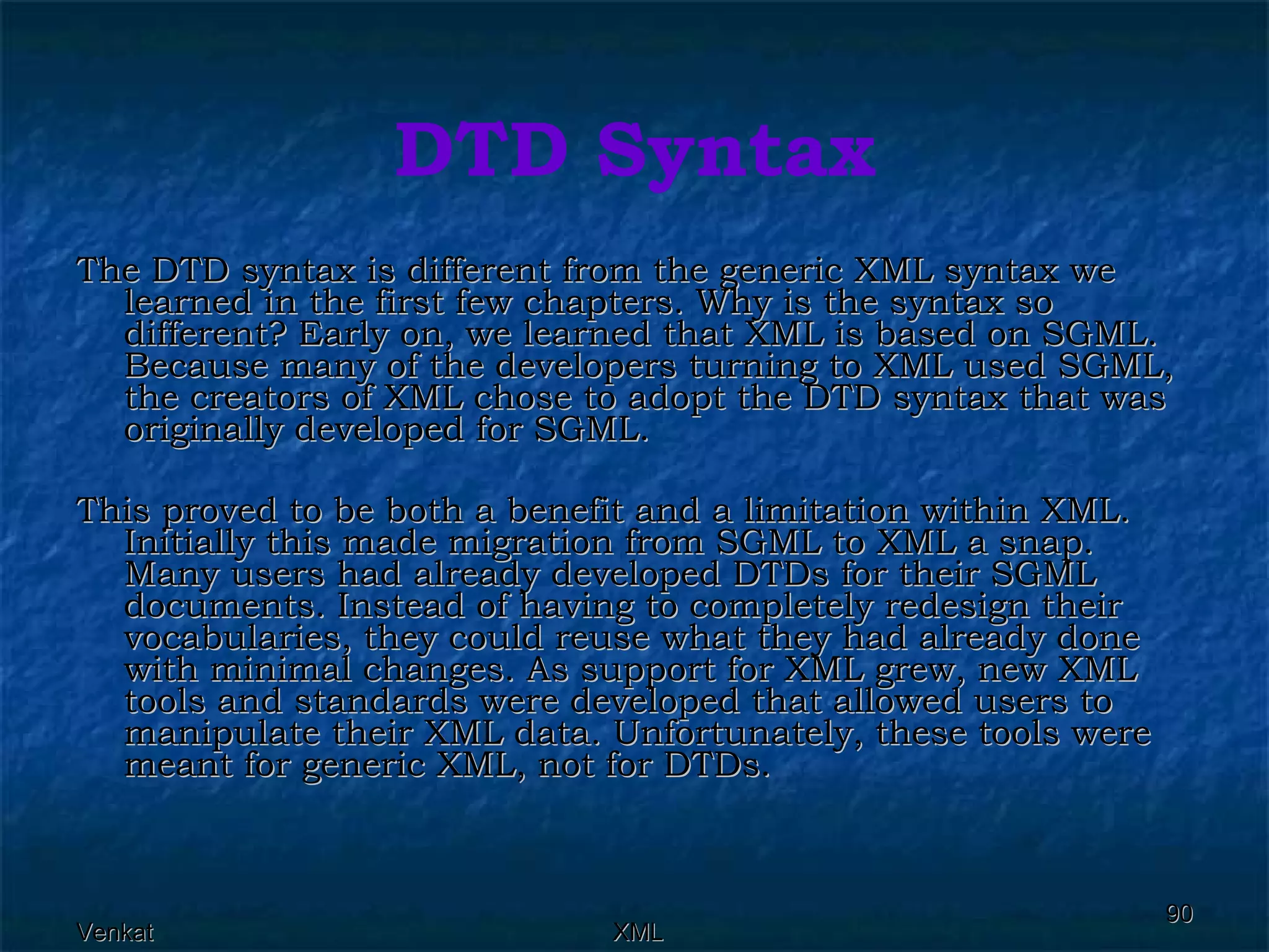 DTD Syntax The DTD syntax is different from the generic XML syntax we learned in the first few chapters. Why is the syntax so different? Early on, we learned that XML is based on SGML. Because many of the developers turning to XML used SGML, the creators of XML chose to adopt the DTD syntax that was originally developed for SGML. This proved to be both a benefit and a limitation within XML. Initially this made migration from SGML to XML a snap. Many users had already developed DTDs for their SGML documents. Instead of having to completely redesign their vocabularies, they could reuse what they had already done with minimal changes. As support for XML grew, new XML tools and standards were developed that allowed users to manipulate their XML data. Unfortunately, these tools were meant for generic XML, not for DTDs. 