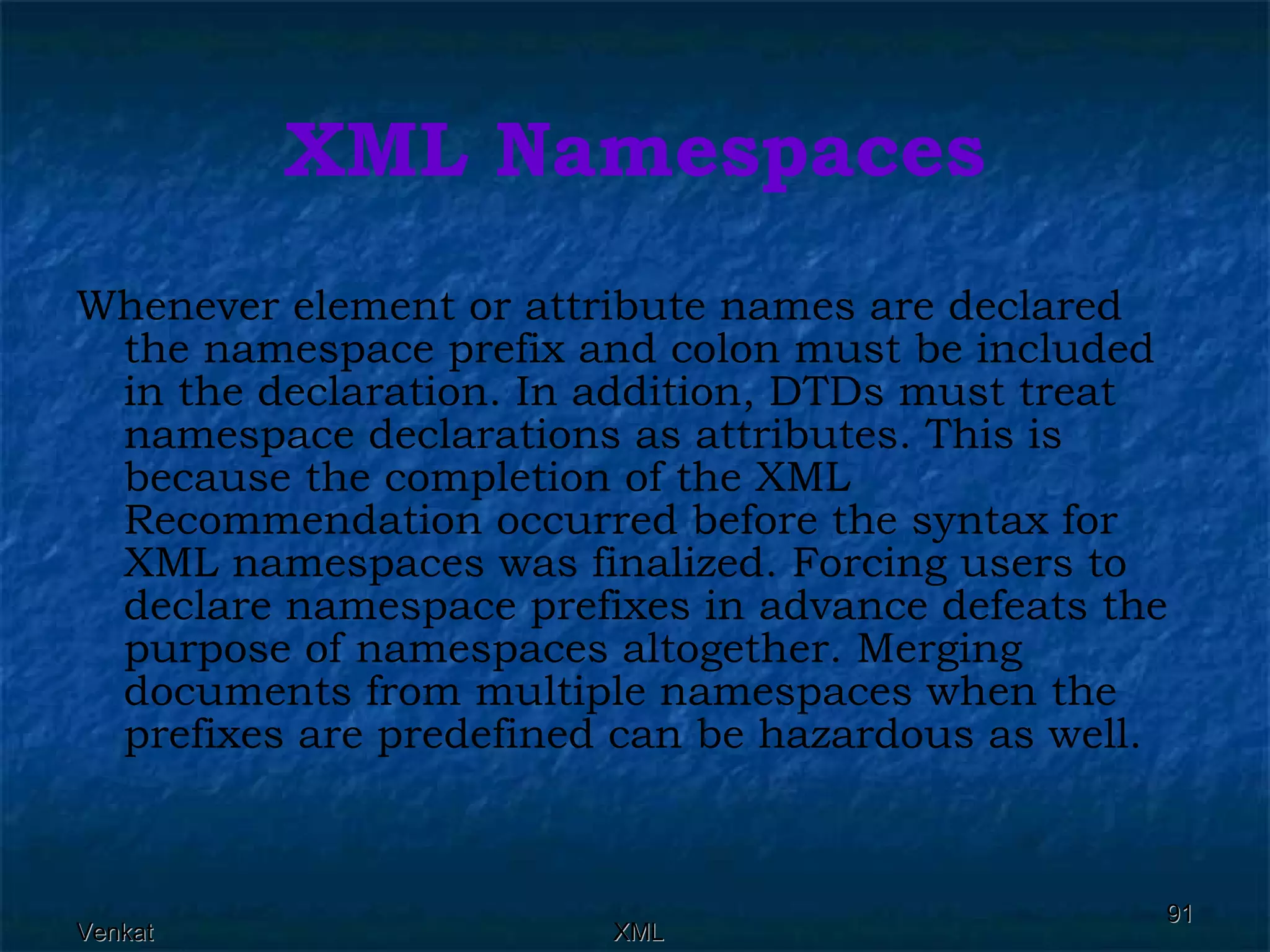 XML Namespaces Whenever element or attribute names are declared the namespace prefix and colon must be included in the declaration. In addition, DTDs must treat namespace declarations as attributes. This is because the completion of the XML Recommendation occurred before the syntax for XML namespaces was finalized. Forcing users to declare namespace prefixes in advance defeats the purpose of namespaces altogether. Merging documents from multiple namespaces when the prefixes are predefined can be hazardous as well. 