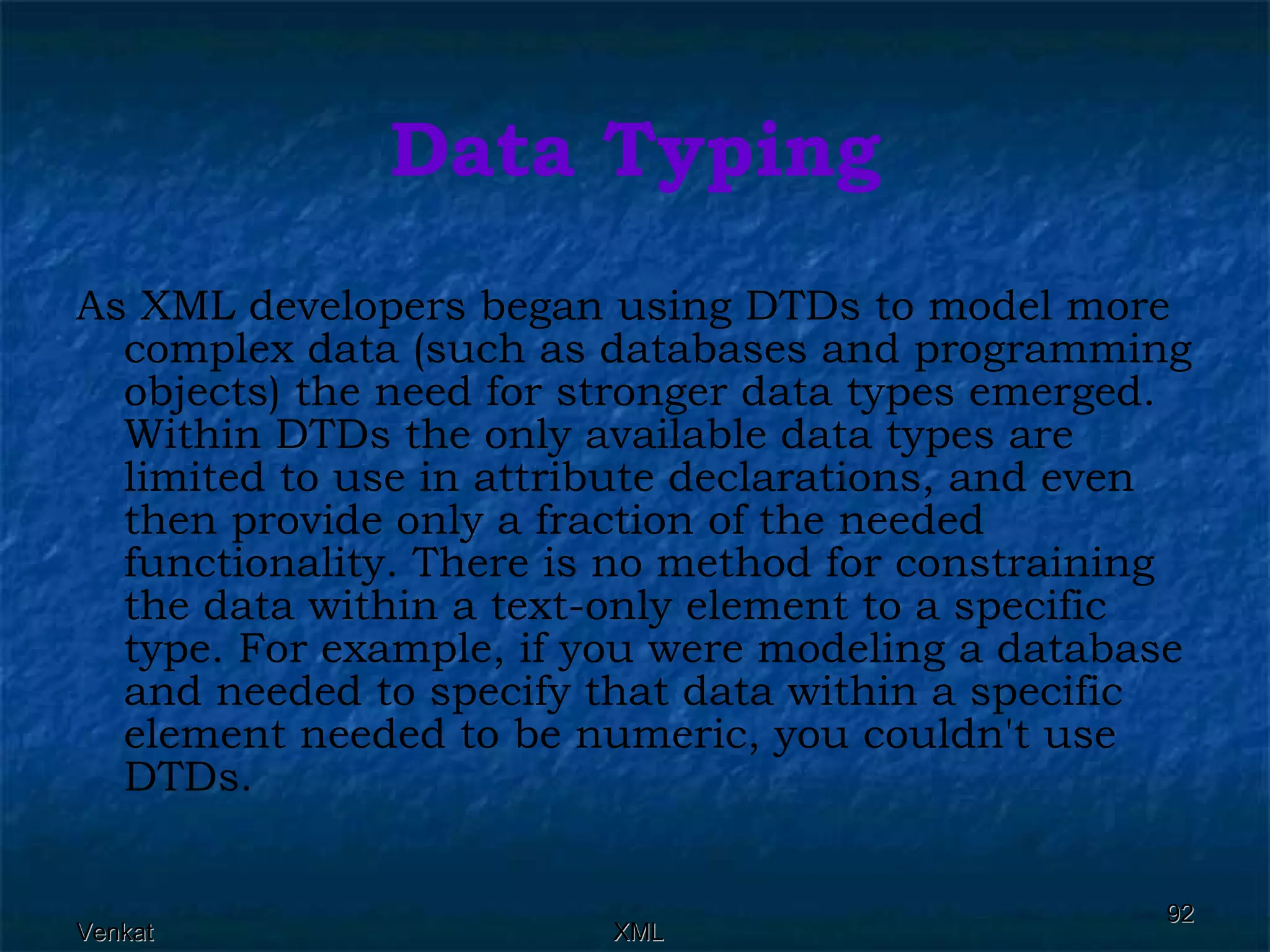 Data Typing As XML developers began using DTDs to model more complex data (such as databases and programming objects) the need for stronger data types emerged. Within DTDs the only available data types are limited to use in attribute declarations, and even then provide only a fraction of the needed functionality. There is no method for constraining the data within a text-only element to a specific type. For example, if you were modeling a database and needed to specify that data within a specific element needed to be numeric, you couldn't use DTDs. 